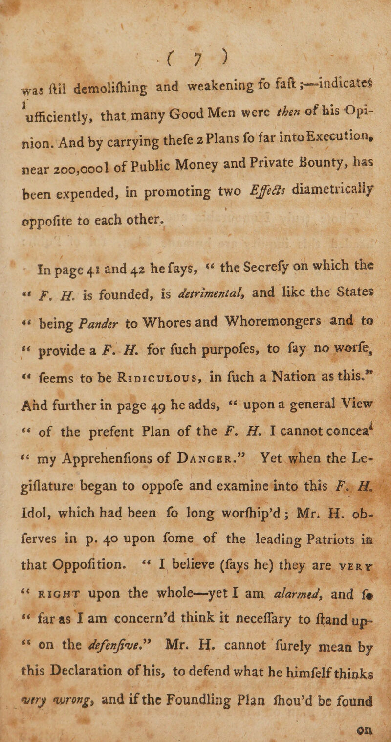 i oa Ae) : . # | ot. ae oo fil demolifhing and weakening fo fait we indicaes vibicténdty’ that ay Good Men were then of his Opi- nion. And by carrying thefe 2 Plans fo far into Execution, near 200,000! of Public Money and Private Bounty, has been expended, in promoting two Lfe¢?s diametrically oppofite to each other. Tn page 4rand 42 hefays, ‘ the Secrefy on which the “« F. H. is founded, is detrimental, and like the States : «¢ being Pander to Whores and Whoremongers and to’ | «« provide a F. H. for fach purpofes, to fay no worte, , : “‘ feems to be Ripicutous, in fuch a Nation as this.” And farther in page 49 headds, « upona general View “ “« of the prefent Plan of the F. H. I cannot conceat : ‘* my Apprehenfions of Dancrr. 43 Yew when | the Le- giflature began to oppofe and examine into this. EY Idol, which had been fo long worthip’d 5 Mr. H. b ferves in p. 40 upon fome of the leading Patriots in : that Oppotition “ql, believe (fays he) they are. VERE “ RIGHT upon the whole—yet I am. giles, and fe “e far as 1 am concern’d think it neceflary to ftand bp: “* on the defenfia ve.” Mr. H. cannot ‘furely mean by |