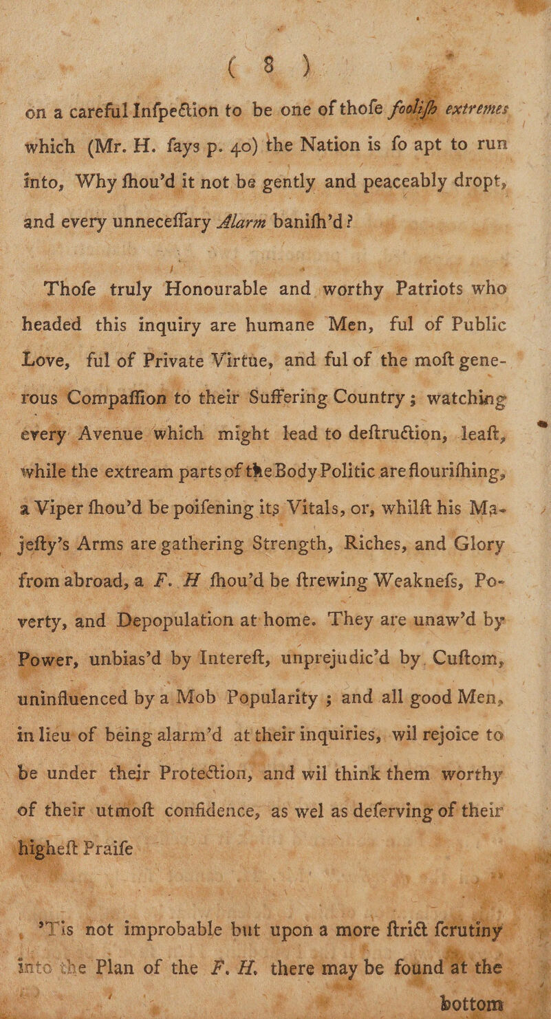 e! We ie Be Py on a careful Infpetion to be one of thofe f fool 2 é which (Mr. H. fays p. 40) the Nation i is % sex ah run , into, Why fhou’d i it not be gently and peaceably empty and every unneceflary Alarm banith’d? sh : 3 Thofe gituly. Honourable erp worthy, Patriots who ~ headed this inquiry are humane Men, ful of Public She ful of Private Virtue, and ful of the moft gene- ” i 2 s F : ° o* P ; ° ffion to their Suffering Country ; watching ihn Aveages ‘which might lead to deftruction, . leaft, | while the extream parts of the Body Politic are flourifhing, a} Viper fhou’d be poifening i its, Vitals, or, whilft his Ma- &gt; jetty’ s ‘Arms are gathering Strength, Riches, and Glory - from abroad, af, H fhou’d be finewing, Sad wile: Po- _verty, nd: Depopulation at ‘home. They are, unaw’d by Pp wer, unbias’d by Intereft, unprejudic’d by, Cuftom, aiianced by a / Mob Popularity 3 and all good Men, in liew of ae alarm’d at their i inquiries, wil rejoice to on under ‘their Propo tnd wil think them ‘worthy of their uitelbe confidence, as wel as 5 deferving of their heft Praife a ON ae ane t oa a ‘hot improbable but upon a more frie (eh ie we Plan of the F. HA. Laeger ae foun i ied ey i) ‘ &gt; ae : % | . eae : ae rng eA 3 7+ af eae bot ,