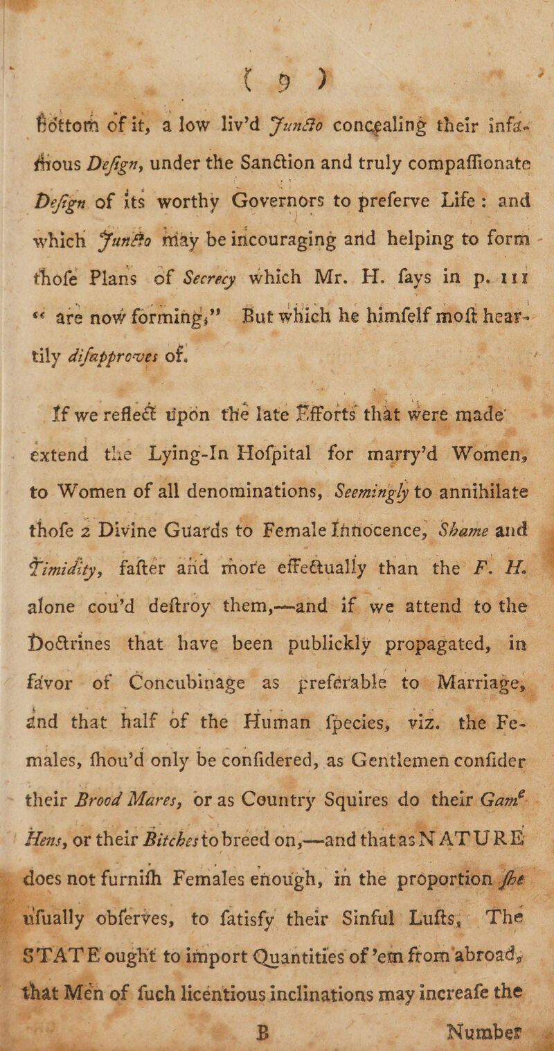 ‘dttom fit, a low liv’d Juno concgaling their inf. frious Defign, under the Sanétion and truly compaffionate Defign of its worthy Governors to preferve Life : and which uno may be idéouragine arid helping to form - thofé Plans .6f Secraiy which Mr.. H. fays in poant “ are now forming,” But which he himfelf moft hear- tily ailepproue, of, ‘. Jfwe refled upon the late E roité chat were made 4 extend the Lying-In Hofpital for aap Weill to Women of all denominations, Seemingly to annihilate thofe 2 Divine Guards to Female Ihhocence; Shame and Fimidity, falter aiid rhore effeétually than the FL He alone cou’d deftroy them,—and. if we attend to the Doétrines that have been publickly propagated, ite favor of Concubinage as freférable to. Marriage, and that half of the Human {pecies, viz. the Fe-. males, fhou’d only be confidered, as Gentlemen confider - their Brood Mares, or as Country Squires do. their Gam® Hens, or their Bitchesto breed on,—and thatasNATU RE does not furnifh Females enough, in the proportioi fee shay oe to f See F their Sinful baa bid ats i eo oe , fuch licéntions inclinations may incr cafe the