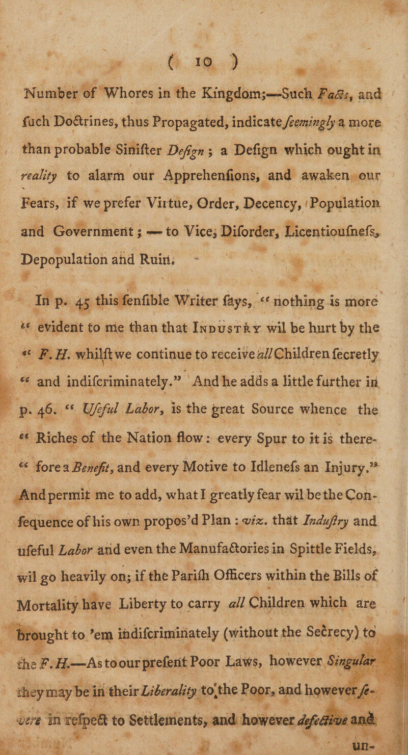 ST ee wits ‘Number of “Whores in the Kingdom;—-Such Fa&amp;s, and fach Do@trines, thus Propagated, indicate /éemingly a more than probable Sinifter Defign ; a Defign which ought in veality to alarm our Apprehenfions, and awaken, our eed if we prefer Virtue, iter, Decency, ‘Population and Government ; — to Vice; Borne Licentioufnefs, Depopulation ahd Ruin. tines : ais ¥ _ Ta Pe 45, thisifentible Writer fays, cc dp thine is more be evident to me than that Inpusrky wil be hurt by the ‘ F.H. whilftwe continue to receive a// Children fecretly — ee and indifcriminately.” And he adds a little further in | : p. 46. Ufeful Labor, is the great Source whence the os ee Riches of the Nation flow : : suet Spur to it is Hers. r Hoven Bewihe, and every Motive to Idlenefs an Injury.” And permit me to add, what! greatly fear wil be the Con- Fequence of his own propos’d Plan : VER. that Indupiry and ‘ufeful Labor and even the Mantifafotiess in Spittle Fields, wil go heavily on; if the Parih Officers within the Bills of Mortality have Liberty to carry all Children which are ught to ’em indifcriminately (without the Setrecy) to - ‘ther -H.—As! toour prefent F Poor Laws, however. 8 14 they maybe in their Liberality’ tothe Haptn and howe y vere in ree to Settlements, and however dels ne | a4 re ; co So ie a ig hy: |