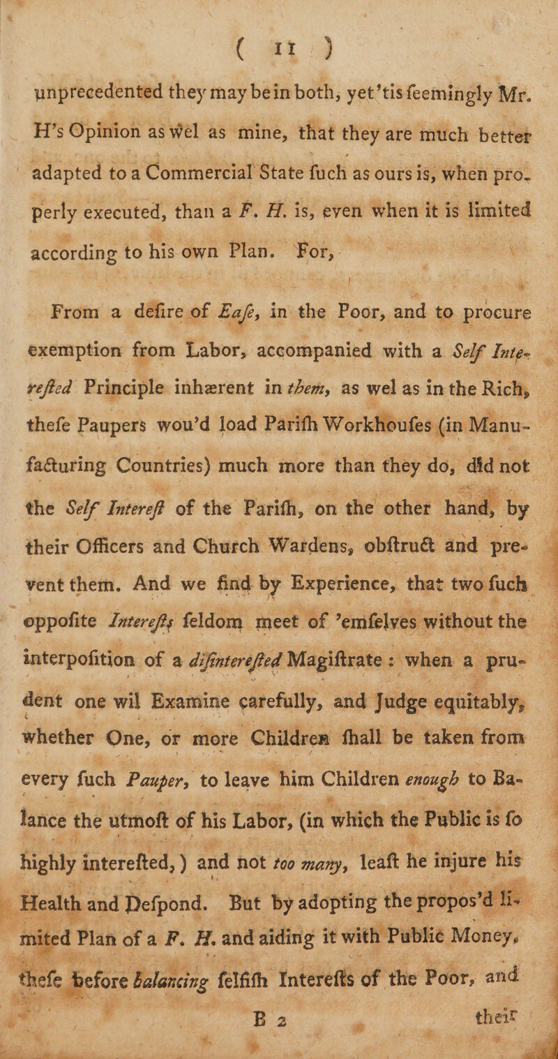 ( at) unprecedented they may bein both, yet’tis feemingly Mr. H’s Opinion as wel as mine, that they are much better | eiasiee toa Commercial State hati as ours is, when pro. perly executed, than a F. H. is, even when it is limited according to his own Plan. For, From a defire of Eafe, in the Poor, and to procure exemption from Labor, aeqotonauibd with a Self Intge vefied Principle inherent in them, as wel as inthe Rich, thefe Paupers wou’d load Parith Workhoufes (in Manu- . facturing Countries) much more than they do, did not | iy their Officers and Church Waidens, obftrué and pre- 9 vent them. And we find by Experience, that two fuck: ; &gt; the Self Interop of the Parith, on the other ae -_ oppofite Intereps feldom meet of | emfelves without the interpofition of a difinterefted Magiftrate : when a /pru- dent one wil Examine yet, and Judge cqiitabiyy | whether One, or more Children fhall be taken from | every fuch Pauper, to leave him Chali enough to Ba- lance the utmoft of his Labor, (in which the Public is fo highly interefted, ) and not too many, leaft he i injure his 2 Health and Defpond. ‘But by adopting the propos’é a fie mited Plan of a F. Hi. and aiding it with Public Money, Bele efor Balancing felfith Interefts oa the Poor, and * : Bz ? thei ; # “ ¢ %. &gt; . ' “sities