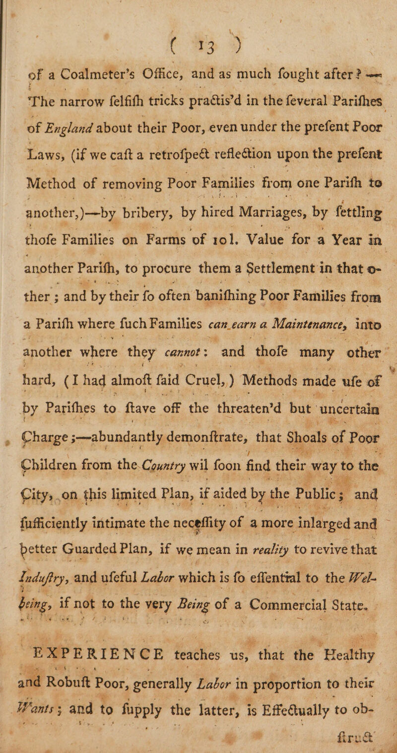 C &gt; » of a Coalmeter’s Office, and as much fought after? — The haitow felfith fick practis’d in the feveral Parifhes. Laws, (if we caft a retrofpet reflection upon the prefent Method of removing Poor F amilies from one Parifh to another, jobs bribery, by hice Marriages, by fettling another Parith, to procure them a Settlement i in that o- ther ; and &amp; their fo often banithing Poor Families from a Parifh where fuch F amilies « Can_€arn @, Maintenance, into hard, (I had almof faid Cruel, ) Methods made ufe of by Parifhes to ftave off the threaten’d but. ‘uncertain Charge ;~abundantly demonitrate, that Shoals of Poor City, on this limited Plan, if aided by the Publics and % better Guarded Plan, if we mean in reality to revive that Induftry, and ufeful Labor vinigle is fo effentral to the Wel- being, a ng to the wry Being of a Commercial State. ae egy io a EXPERI ENCE teaches us, that the Healthy and R Robuft Poor, generally Labor in | proportion to their Wants; and to fupply the latter, i is Effedtually to ob- % w ; firuG