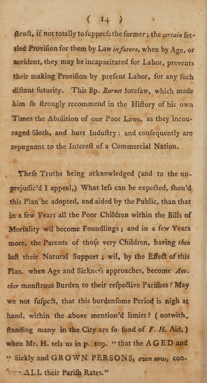 | { a4 y . fraud, if not totally to fippeats: the former; the cert tain fet- tled Brdviion fos them by Law én futuro, when by Age, or their making: Provifion by prefent Labor, for any fuch diftant futurity. This Bp. Burnet torefaw, which made him fo Atrongly recommend i in the Hittory of his own ; ae ohefe ” Truths Being #enovledged (and to the un- - prejudic’d I appeal,) What lefs can be expected, fhou’ d this Plan be adopted, and aided by the Public, than that im a few ‘Years all the Poor. Children within the Bills of Mortality wi ‘become: F oundlings ; ; and i in a few Years re, ‘the Parents of thofe very Children, having thet we not fale, that this burdenfome Period i is nigh at hand, within the ‘atiove mention’d limits : ; ( notwith, eTsALL their Paritl Rates. 2? °