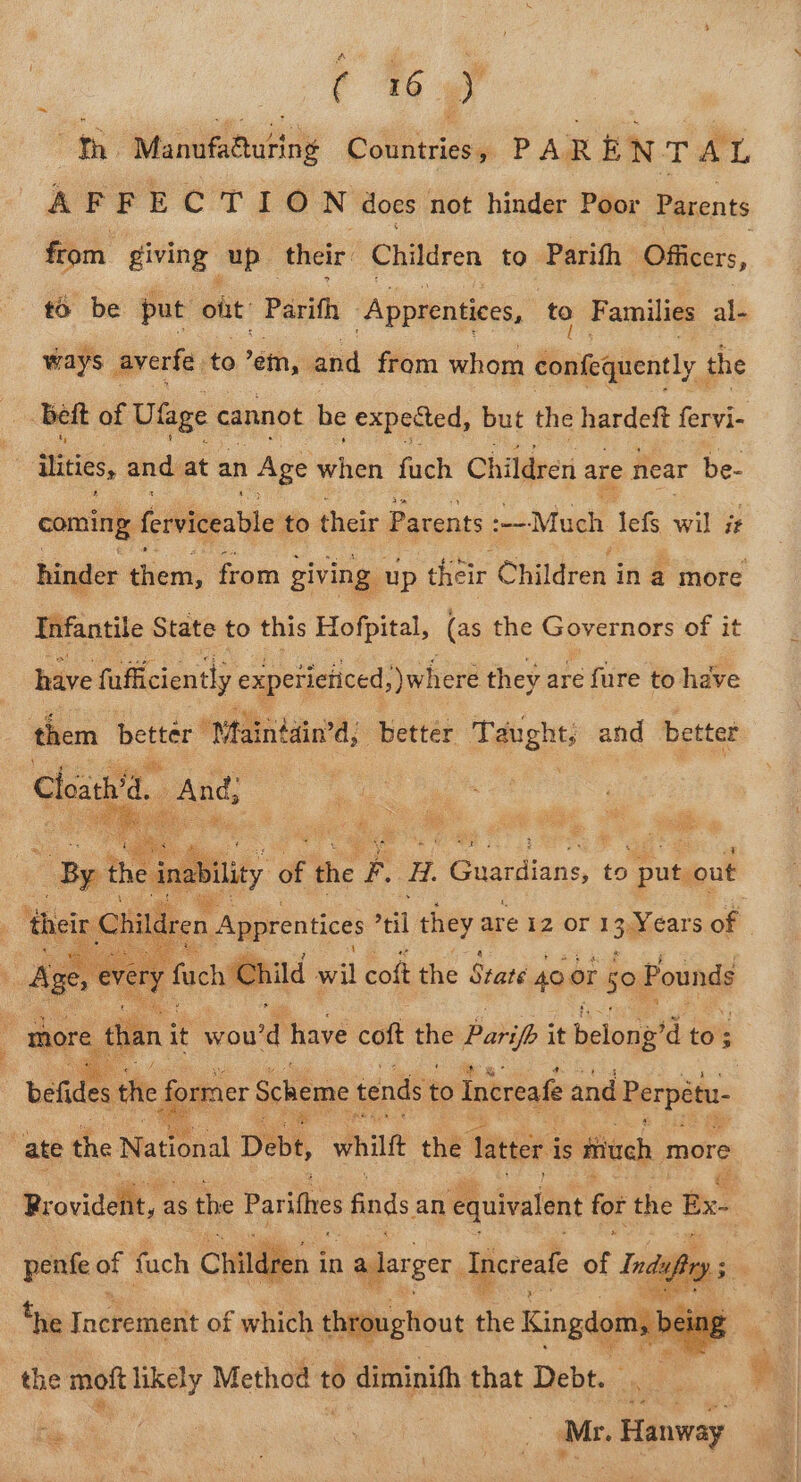 a ( %% B on Manufaautiny Gcitiaes o PA, R f N T AL A FFECTION does not hinder Poor Parents from giving up their Children to Parifh Officers, £6 be put olit Parith ‘Apprentices, to Families al- ways. averfe ‘to -em, and from whom Mig anit the bett of Ulage cannot be expected, but the hardeft fervi- tities, and at an | Age whieh fuch Children are near be- coming. ferviceable to their Parents Much lefs wil it hinder tiem, from giving up their Children in a more Infantile State to this Hofpital, (as the Governors of it have faficiently expeticiiced, where they are fure to have more unt ou have coft the Parifh it belong? a to; ; befides the eer Scheme tends to Increafe and Perpétu ate the National, Debt, whilft the latter i is miuch more Rr vaviddllt, 2 as the Parithes finds an equivalent for the Bx. penfe of fuch Children i in 1 alarger Increafe a Ind ay . *he jneveniintt of which throughout the Kingdoms ing the mott likely Method 1 to 0 diminith that Debt. | : ‘Mr. . Hanway —