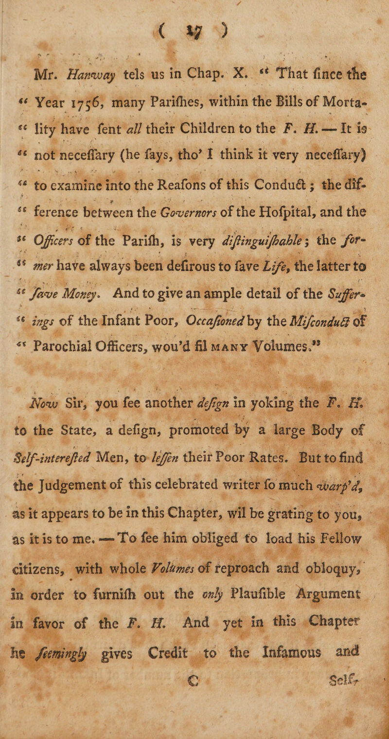 C yy) Px r= oe rnp &amp; ‘ a aye as ‘Mr. Hanway tels us in Chap. xX. “é That fince the “Year 1756; many Parithes, within tae Bills of Morta- ? « tty! have fent all their Children to the F. A. — It is - « not necelfary (he fays, tho’ I think 3 it very neceffary) Ke to exantitietiito the Reafons of this Condué 5 the dif. es * ference between the Governors of the Hofpital, and the ss | Offers of the Parith, is very di ings the J wg “ ae have always been defirous to fave ee + Save Money. And to give an ample detail of the Sufi “6 nimgs of # the Infant Poor, Occahn ontd 4° the Mi are a of Sel ined Men, to le effin their Poot, ae : the Judgement of this celebrated ral agit appears to be in this Chapter, wil as ee to es re f e him oblig ed to lea hig ra be s Fe Ae Pe ‘ a ie Opps: | vith w ale Tithe: of rept % Z obloquy, ie order 46 saat out the only Plaufible Argument oe én q ae A And 1g bi ‘e) this or ji xy _ gives  Credit is, the Infamous and i + a as sae a Ms -