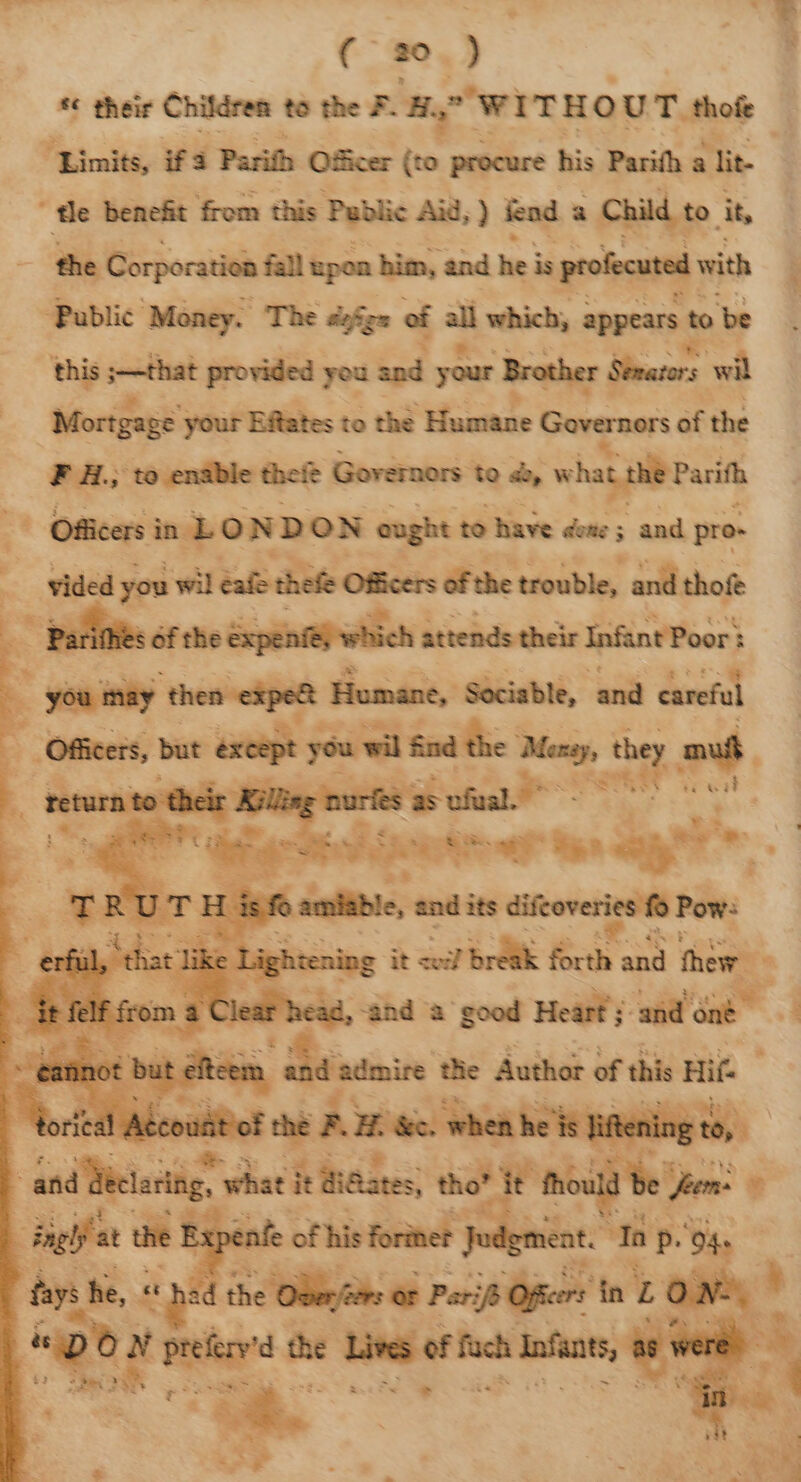 ae their Children to the FH. WITHOUT. thofe ‘Limits, ifa Parith Officer a procure his Parith a lit- tle benefit from this Public Aid, ) fend a Child to. it, the Corporation fall upon him, and hei is profecuted with ‘Public Money. The dofzz of all which, appears t to ‘be this ;—that provided you and your ‘Brother Sears wil Mortgage your Effates to the Humane Governors of the F H.; to enable thei Governors to &amp;, what she Part | Officers in LONDON ought to have dene; and pro- : vided you wil cafe thefe Oficers ofthe trouble, and thof - Parif : hich attends their Infant Poor : you may thea ele Humane, Sociable, and careful - Officers, but except you wil Sad the ee they au Secunia ie ot | we Paine A ten dao - 7 ish @ mise — its se wae. | ete vie ites, thot epetnne ony nenie of his Torte? | ent. ‘Tap. O4s the OBer/te or Peri Ofer in Z ee