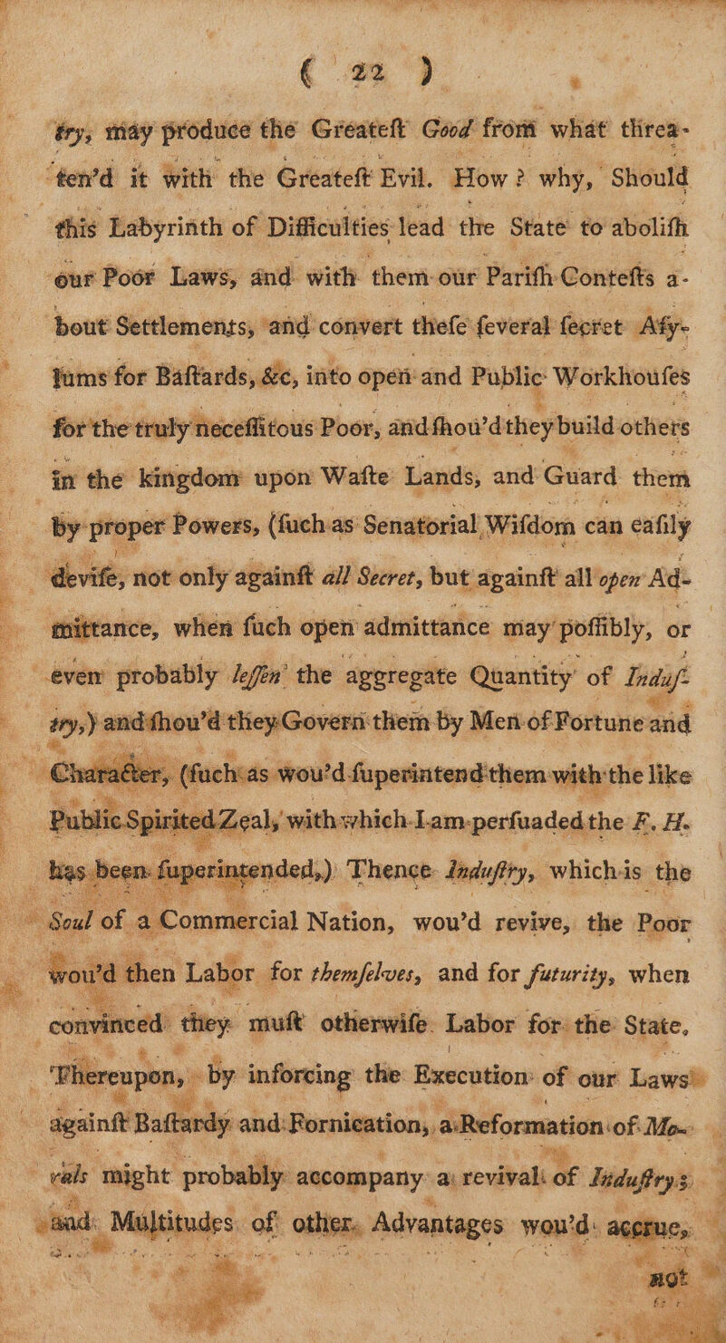 cf ¢! .. c bala, aaa ga A) &amp; PE eT nF ee Fee ae fry, may — the Greateft Good front what threa- ‘ten’d it with the Greateft Evil. How? why, Should this Labyrinth of Difficulties lead thre State to abolith our Poor Laws, and. with them: our Parifh Contefts a- ‘bout Settlements, ‘and. convert thefe feveral ferret Ay: a tums for Baftards, &amp;c, into oper and Public Workhoufes for'the tru y ii the kingdom upon Watte Lands, and: Guard them ‘neceflitous Poser; avid. fhowd theybuild others by proper Powers, (fuchas' Senatorial ‘Wifdom can cay  devile, not only againft all Seeret, but againtt all’open Ad- laa when fuch open admittance may’ poffibly, or even probably lefen’ the aggregate Quantity’ of Ii: . py image they Govern them by Men.of Fortune aud Charaéte: i fachias wou'd fuperintend them: with the like Spi papain pirbistninlennmren leit F. H.