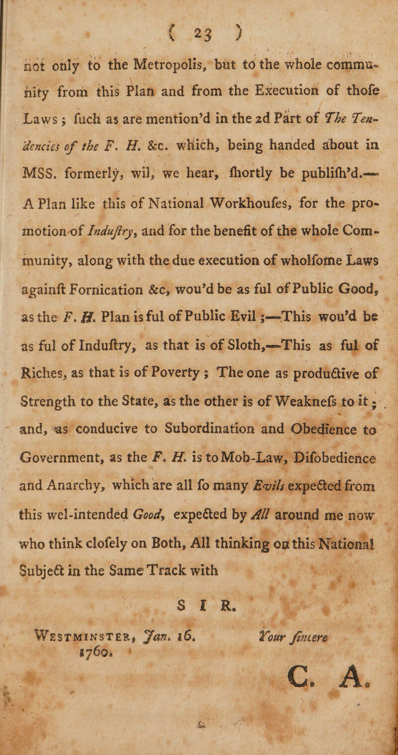 \ eS not only to the Metropolis, ‘but to the whole commu- Laws; fuch as are mention’d in the 2d Part wr The Ten dencies of the F. H. &amp;c. which, being handed about in MSS. formerly, wil; we hear, fhortly be publifh’d.— A Plan like this of National Workhoufes, for the pro- motion of Maley: and for the benefit of the whole Com- and, as conducive to Subordination and © Obedie Government, as the F. H. is ‘to Mob-La and Anarchy, which are all fo many Boils exp ( re d this wel-intended Good, expected by All around mie 0 now who think clofely on Both, All thinking « on this Nati nal as oe ; Westminster, Jon. 6, Wie tear frucre Sine. 41760, * eats od
