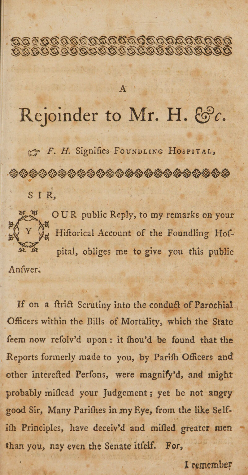 Rejoinder to Mr. H. Oe ie ce F. H. Signifies Founptine Hospirat, Be a sf 0 UR public Reply, to my remarks on your Y ive Hiftorical Account of the Fotndling Hot RR pital, obliges me to give “you this public Anfwer. “4 wats If on a ftri&amp; Scrutiny into the conduét of Parochial, Officers within the Bills of Mortality, which the State feem now refolv'’d upon: it fhou’d be found that the Reports formerly made to you, by Parifh Officers and her interefted Perfons, were magnify’d, and might “probably miflead your Judgement; yet be not angry good Sir, Many Parifhes in my Eye, from the like Self- 3 ifh Principles, have deceiv’d and ‘ailled: greater men ~ than you, nay even the Senate itfelf, For, . lie Tremember .