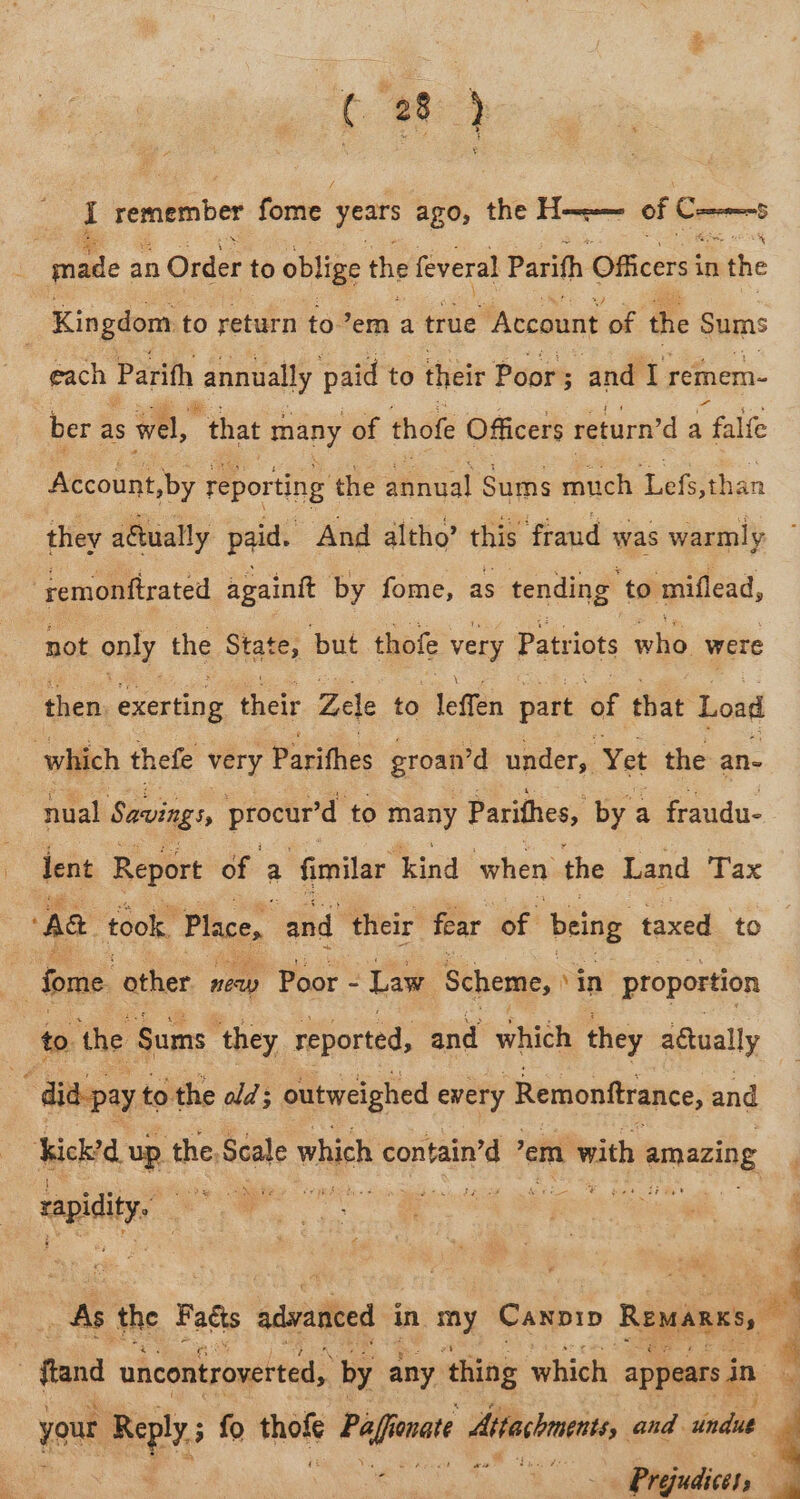 ee i remember fome years ago, the Hom of cola made an Order to oblige the feveral Parifh Officers in the Kingdom to return to’em a true ‘Account of the Sums each Parith annually paid to their Poor ; ; and I remem- ber as wel, “that many of thofe Officers return’d a falfe Account,by reporting ‘the a¥iaal Sums much Lefs,than they aétually paid. . ‘And altho’ this fraud was warmly remonftrated againit by fome, as tending to miflead, not only the State, but thofe very Patriots wits, were then exerting their Zele to leffen part af that Load which thefe very Parifhes groan’d under, Yet the an- nual Savings, procur’d to mary Parithes, by a fraudu- dent Report of a fimilar kind when the Land Tax Aa took. Place, and their fear of. being taxed to : fome other new Poor - Law Scheme, vin proportion to. the Sums ‘they reported, and which they aéwually ‘. did-pay to the ald 3 outweighed every Remonftrance, and Webi up. the, Scale which contain’d ’ em with b amazing &amp; — rapidity. As the Fal advanced in ne Caxpip Reman, ; ftand uncontroverted, by any. thing which appears ge your Reply ; fo ee Pifie onate itachi, and. indad. ae Prejudices, |