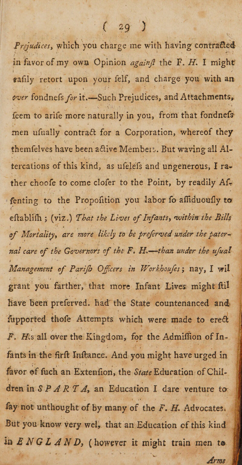 Prejudices, which you charge me with having contratted in favor of ie own Opinion againft the F. iH. I might eafily retort. Mp8 Yue felf, and cates you with an over fondnefs for it. Such Prejudices and Attachments, feem to arife more natorally in you, from that fondnef&gt; men ufually contrad for a Corporation, whereof they | themfelves have been ative Members. But waving all Al- tercations of this ind: as ufele and ungenerous, I rae 3 ther choofe to come clofer to the Point, by readily Ate fenting to the Propofition you labor fo affiduoufly to eftablith ; (viz. ate bat the Lives of Infants, within ihe Bills of Morlality are more Uikely to be proferved under the stars nal care 7 the Governors of the F. H. —than un der ie Eank . Management 66 Paripp Officers in : Workboufes ; nay, I wil grant you farther, that more Infant Lives: might ftil j have been preferved. had” the State countenanced and | fupported thofe Attempts which were made to “eredt | F. His all over the Kingdom, for the Admiffion of In-_ | fants in the firf Inftance. And you might have urged i in favor of fuch an Extention, the State Education of Chil- dient inSP A R T A, an Education I. dare venture to fay’ not unthought of By: many of the F. H. Advocates. P But you know very wel, that an Education of this kind ia ENG L A N nD, Gheweten it might trai men to. | tay ‘ &amp; i} ou