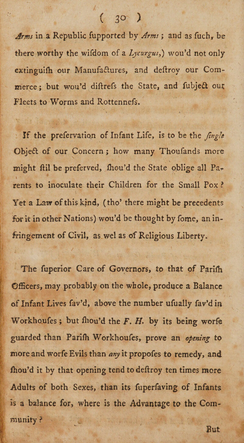 Arms ina Republic fupported by Arms; and as fuchy be there worthy the wifdom of a Lycurgus,) wou’d not only extinguifh our ManufaQures, and deftroy our Com- Fleets to: Worms and Rottennef a the prefervation of Infant Life, is to be the Jingle Object of our Concern ; how many Thoutands more muent fil be preferved, thou'd the State ‘oblige all Pa- rents to afoculdte their Children for the Small Pox? ee Yet a Law of this kind, (tho’ there might be piciellants 7 ‘The fuperior Care of Governors, to that of Parith I fal t Lives fav’d, above the number ufually fav’d in ae a