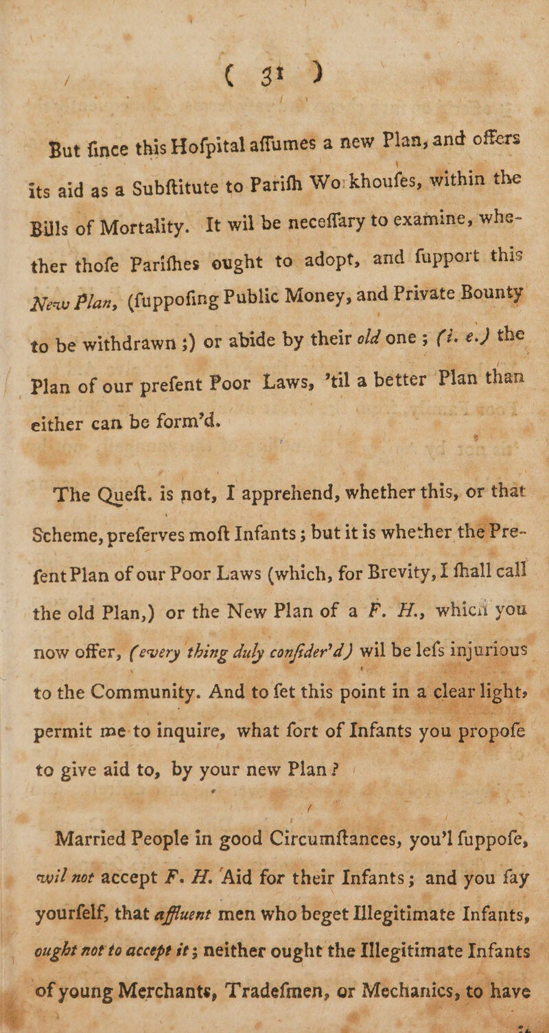 But fince this Hofpital affumes a new Plan, and offers its aid as a Subftitute to Parith Wo: khouke within the Bills of Mortality. It wil be neceflary to examine, whe- ther thofe Parifhes ought to adopt, and fupport this Neaw Plan, (fappofing Public Money, and Private Bounty to be withdrawn ;) or abide by their o/d one ; (?. e.) bad Plan of our prefent Poor Laws, til a better Plan than either can be form’d. ke The Queft. is dot; : apprehend, whether this, or that Scheme, preferves moft Infants ; but itis whether the Pre- fent Plan of our Poor Laws (which, for Brevity, I fall call the old Plan,) or the New Plan of a F. H., whicii you now offer, ( every thing a) conf Gder’d ) wil be lefs 3 Jui guess to the Community. And to fet this point in a clear light, ete Fe ee eae permit me: to inquire, what fort of Infants you propofe | to give aid to, by your new Plan? | : $F: 7 Married People in good Circumftanees, oo fuppofe, wil not accept F. H. ‘Aid for their Infants; and you fay yourfelf, that affuent men who beget Ulegitimate Infants, ought not to accept st; neither ought the [legitimate Infants ; — Tradefmen, or Mechanics, to have fey -° em. Qe Sea