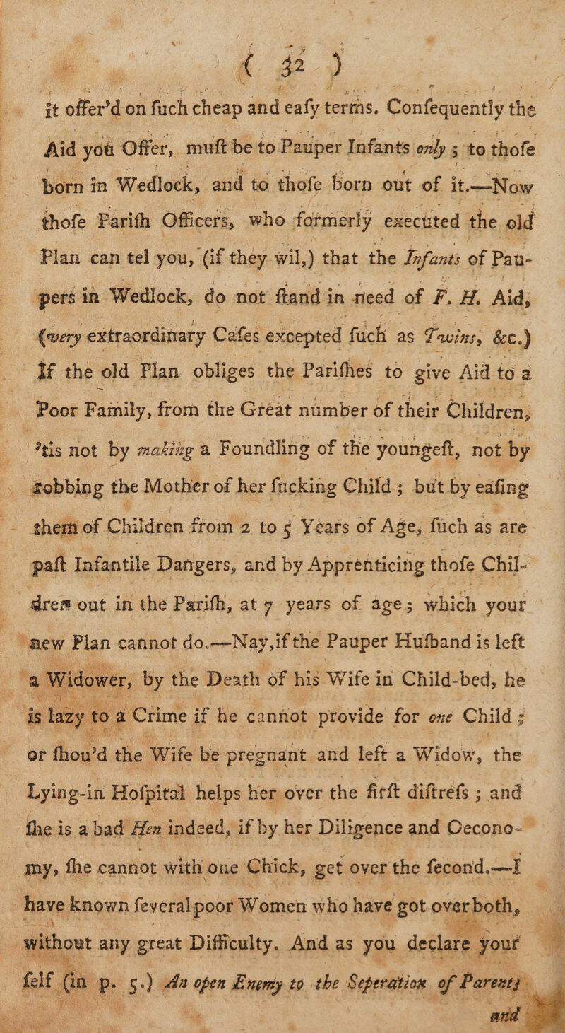 d 2) it offer’d on fuch cheap and eafy terms. Confequentl the Aid you Offer, mutt be to Pauper Infants only 5 cS ‘to thofe me in Wedlock, and to thofe born out of it. —Now thofe Parith Officers, who formerly executed the old Plan can tel you, (if they wil,) that the Infants of Pan- pers in Wedlock, do not ftand in need of F. i. Aid, (very extraordinary Cafes excepted fick as wins, &amp;c.) lf the old Plan obliges the Parifhes to give Aid to a _ Poor aly, from the Great number of their Ohifdren: “tis not by makizg a Foundling of the younsed, not by Sobbing the Mother of her fucking Child ; bit by eafing a them of Children from 2 to 5 Years of Age, fuch a pait Infantile Dangers, and by Apprenticing thofe Chil- dres out in the Parifh, at 7 years of age; hich your Rew Plan cannot do. Ne ifthe Pauper Hutband is left Widower, by the Death of his Wife in Child-bed, he | is eit toa Crime if he cannot provide for one Child ; or thowd a Wife be phaniine and left a Widow, the Lying-in Hofpital helps her over the Art diftrefs ; and fhe is a hadfHen indeed; if by her Diligence and Oecono-- my, fhe canifot with one Chick, get over the fecond. ceed have known feveral poor Women who have got overboth, a without any great Difficulty. And as you declare yout | 4 | felf f(a P ay -) Aa open Enemy to the Seperation of Pareoty %