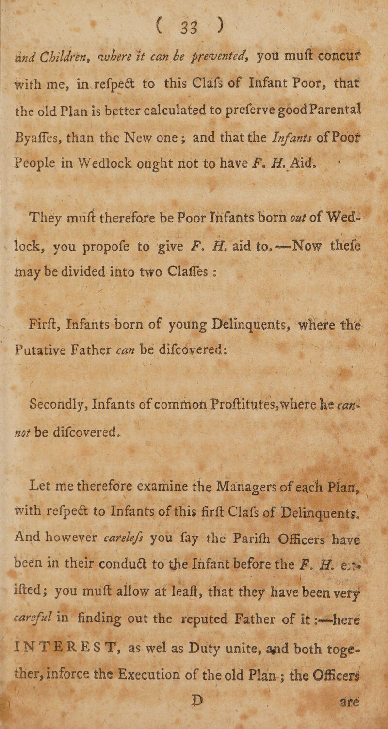 and Children, where it can be prevented, you mutt ‘concat | with me, in, refpect to this Claf of Infant Poor, that the oid Plan is better calculated to preferve good Parental Byaffes, than the New one; aa that the Infants of Poot People in Wedlock ought not to have F. H. Aid, a ‘ : pase, digas: | ie ‘They mutt therefore be Poor Infants born out of Wed-~ M lock, you propofe to give F. Hi, aid to. —Now thefe ) Po be divided into two Claffes : yea wv 5 ; 3 ; ‘ LOR Firtt, Mfants hore of young es ale where the were ye 5 Oa Putative F ather can es difcovered: Secondly, Infants of common Proftitutes, where he can- . not be difcovered.. And however ee you tuys the Parith ‘Officers’ h bine been i in their conduét to dhe Infant before the - i. et ited; he muft allow at leaf, that they ave been very : carp in “finding out the reputed Father of it mehere Nd R E : T, as. wel as Duty unite, and both toge- th r iiice the Execution of the old Pen: the Officers &amp; » r al e aa s ; ie D ‘