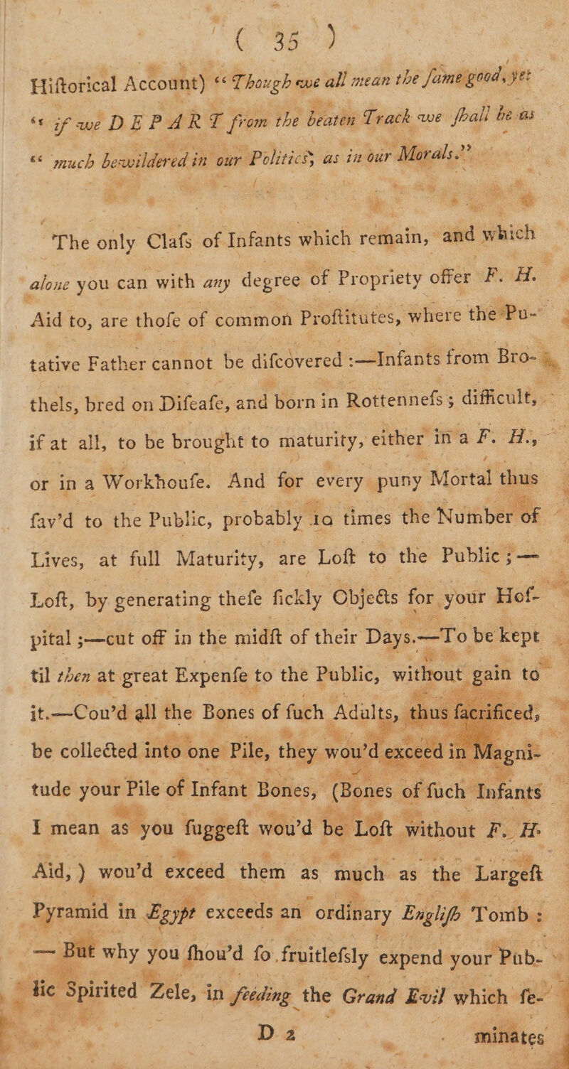 be 30 ) Hittorical Account) “Though we all mean the Jumegord, yet ‘cif we DEP A R I is the Beattie Track ve foall be Bs 3 © “much bewildered i in our Politics as in our | Morals.” 3 f } : ‘ye ® | The only Clafs of Infants which remain, and which alone you can with any degree of Propriety offer Pa 4 Aid| to, are thofe of common Proftitutes, where the Pu- ; tative Father cannot be dicavered® :—Infants from ae, thels, bred on Difeate, and forn: in Rottennefs ; difficult, if at all, to be brought to maturity, either ina P. H., or ina Workhoufe. And for every puny Mortal dps fav’d to the Public, probably . 4a times the Number. mE Lives, at full Maturity, are Loft to the Public ;— Loft, by generating thefe fickly Objedis for your Hot “% pital ;—cut off in the midit of their Days. —To be kept til ten at great Expenfe to the Public, without gain to it.—Cou’d all the Bones of fach Adults th ce be colleéted. into one Pile, they wou wd exceed as tude ~~ re of TaPlbed Béties) (Bones of fuch “Infants I mean as you Ne ll woud be Lot without Fu ‘i Aid, I. wou'd exceed them as Tagen as the ‘Large ms Wee in Egypt exceeds an “ordinary Englife Tomb: why sud fhow’d fo. fruitlefaly expend your Pb. . : ie Spititea' Pree: 4 feeding the Grand Evil which fen 4 iit a : Be, . Oo a hi minates i