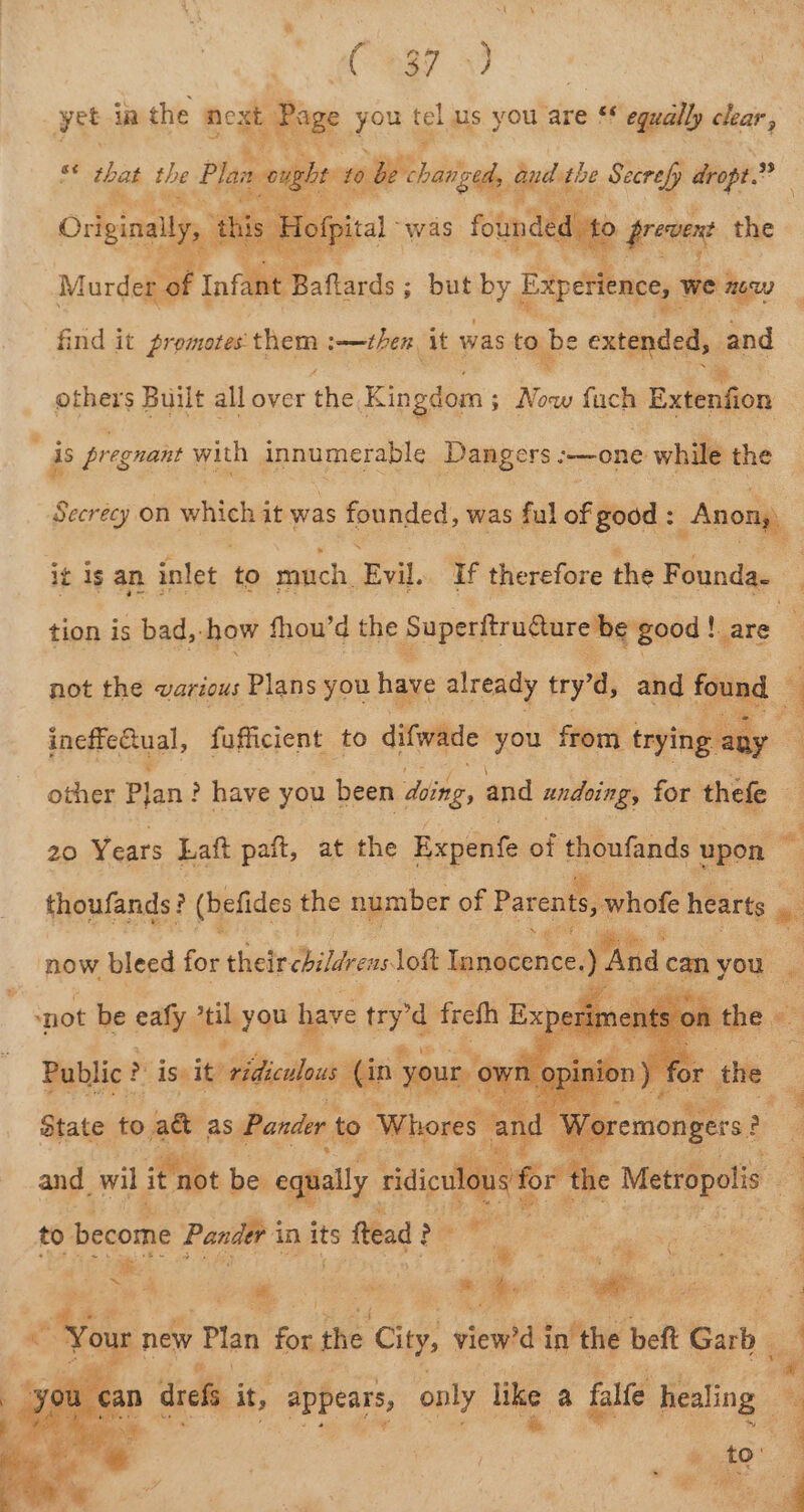 a ae (87 57 yet ia the next : Rage you tel us you are ** egually clear, se tas. tbe Plans nought 10 be charged aud t aoe Secrefp dropt. 4a Bie Moira was founded, d to prevent the a ea tarde ro. ; but by. Experience, we cay firid it promotes them :—then it was to be extended, sand others Built all over the K Kingdom ; i fuch Exienfion is pregnant with innumerable Dangers :—one while the Secrecy on which it was founded, was ful of good : Anon) it is an inlet to much Fal. if therefore the Founda. i tion is bad, ‘how fhou’d the Superitrucureme good |, !are not the various Plans you have already try’d, and four jnepie Gaal, fufficient to difwade you from me de : : other Plan ? have you been sing. and undoing, for thefe a 20 Years Laft paft, at the Expenfe of thoufands alll “ thoufands! ‘a (befides the number of Parents, whofe hearts , * Dat Ae ‘now bleed for theircbildrens lott Innocence. a can yes a State t to &gt;iatie as Pande to poh = \d Wo: ay a for the Metropolis and wil it not be equally. ridicu ou Pe 3 to become Pander i in its ftead i &gt;e es ae ae ae s 2 ee ee Sh: og ay et Oe a5 new Plan for the ‘City, view’d taf the beft act 3 jul “a yet ean 1 drefs it, AUECAIS: only like a falfe healing : j ae ae sf se