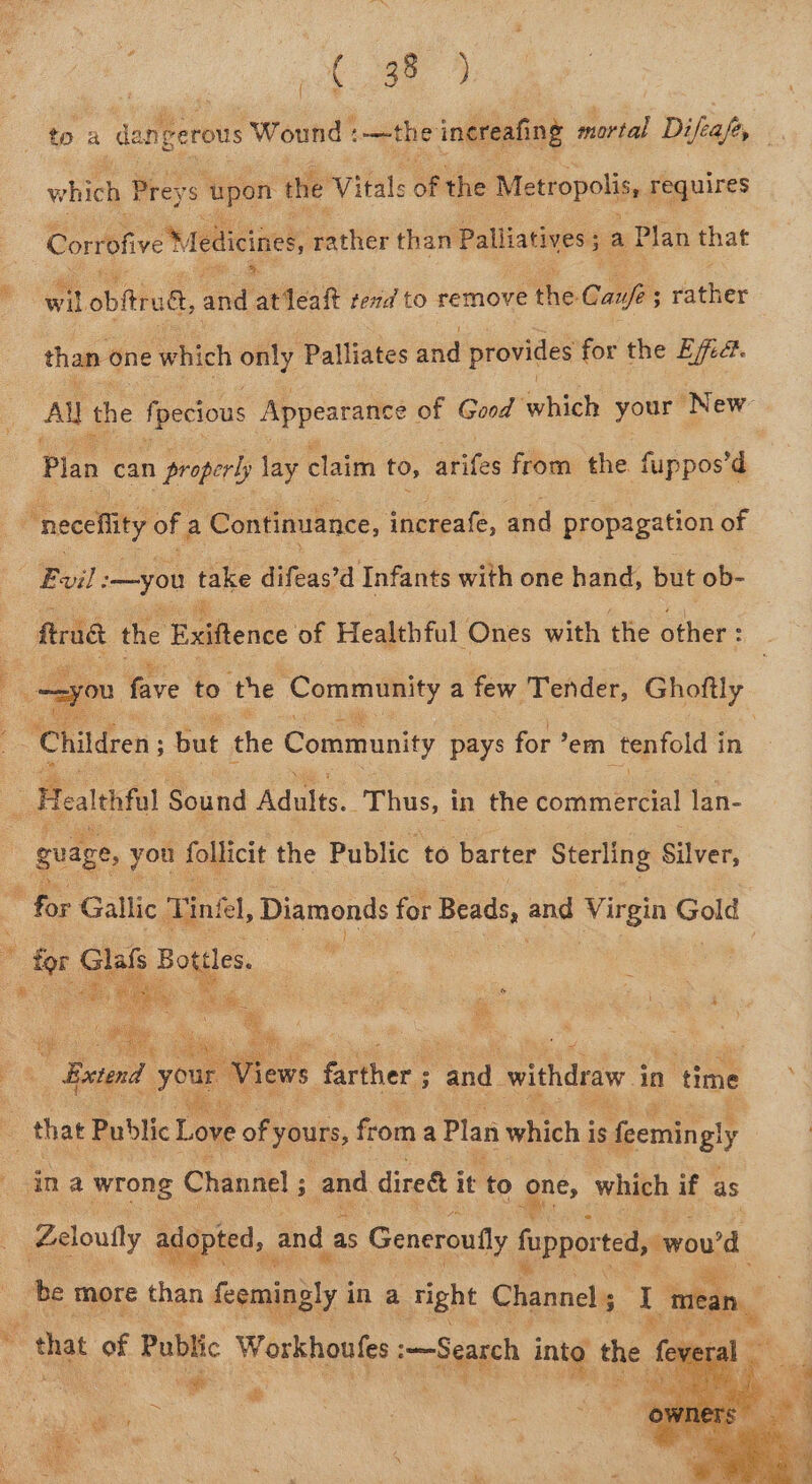 to a dan neerous Wound tothe inereafing mortal Difeafey which Preys ‘upon the Vitale of the Metropolis, requires Corrofive Medicines, caavite than Palliatives ; . sa) Plan that wil obftrudt, and atfealt tend to remove a6 Caufe ; ; vier than one ‘which only Palliates and provides for the E/fed. Al the fpecious Appearance e of ind which your ‘New Pian can properly lay claim to, arifes from the fuppos’d “neceflity of a Continuance, increafe, and propagation of Evil: —you take difeas’d Infants with one hand, but ob- - trad the Eafience of Healthful Ones with the other : oon fave to ‘the ‘Community A few ae ey | Children but the Community pays for ’ em tenfold i in | Health fol Sound Ati Thus, i in the bomimercal lan- gvage, you follicit the Public to barter Sterling Silver, “i Gallic Tink, Diamonds for Beads, and Virgin — * for Sia Doig : that Public Love of yours, on a Plan which ee feemin ey ina wrong Channel ; and dired i it to one, which if as Zeloully aggpted,.. and. as Generoutly fuppor ted, sould be more than pants in a right Channel ; 1 [mean . at of Public Workuoulee Search se the el
