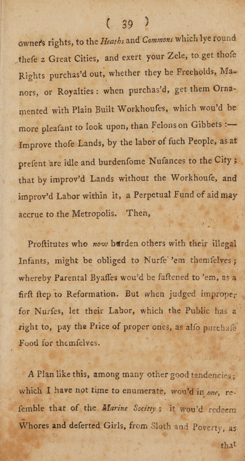 pe rights, to the Heaths and Commons which lye round — _thefe 2 Great Cities, and exert your Zele, to get thofe Rights purchas’d out, whether they be F recholds, | Mas nors, or Royalties: when purchas’d, get them Orna- mented with Plain Built Workhoufes, which wou'd be more pleafant to look upon, than Felons on Gibbets :-— Improve thofe Lands, by the labor of fuch People, : as at prefent are idle and burdenfome Nufances to the City 5 J that by improv’d Lands without the Workhoufe, and _ improv’d Labor within it, a Perpetual F und of aid Jaey ey Pg accrue to the Metropolis. Thea, ‘ a e . . oe -Proftitutes whe sow berden otllers with their illegal Infants, might be obliged to Nurfe em themfelves 5 : | whereby Parental Byafles wou'd be faftened to’ em, as as firft ftep to Reformation. But when judged improper 7 for Nurfes, let their Labor, which the Public has an right to, pay the Price of proper Ones s, as’ alfo > purchale Food for themfelves. ., Ne ee ; “x es = . a ? “ey oe 3 er | ae ave Aes RA Plan like tis. 2 among many alee good ts mae: : wat A, have not time to enumerate, wou hin one, Rest ie pes is Hoy f od * femble that of. the. Marine ei , it ‘Wou'd: redeem . i t eee GU a f fae 4 Teee x