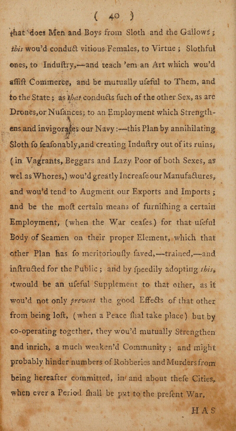 ( 40, 4 hat ‘dees Men and Bowe from Sloth and the Gallows ; : ibis wou'd conduét vitious Females, to Virtue 5 ; -Slothful ones, to indults y-~and teach’? em-an Art which wou 'd afift Commerce, and be ‘mutually ufeful to Them, and to the States as that condués fuch of the other, Sex, as are _ Drones,or} Nufances; ts to an Employment which Stren gth- . ens. nd i invigorg : es ae page creatin g Induftry. out of i its ruins; 25 Our Navy: :-—this Plan by « annihilate g.. a frants, Beggars and Lazy Poor of both Sexes, as : bl as s Whores,) wou’d greatly In¢reafe our ManufaGures, cand’ wou'd tend to Augmetit our Exports and Imports 5 e and be the mot certain means of farnithing a certain Ape (when the War ceafes) for that ufefal of Seamen on their proper Element, which hae ; ‘other Plan has fo meritorioufly faved,—-trained,—and * nftruced for the Public ; ; and by focedily adopting chiss stwould be an ufeful Supplement - to that other, as it ; wow'd 1 not only os ee the good Effeéts of that other | - from being loft, “(when a Peace fal take pee but by 4 €0- operating tog gether, they woud mutually Strengthen 4 and Nee. a mach weaken’d Semen : and bis 3 by tring hereafter eum tint and about thete i iti