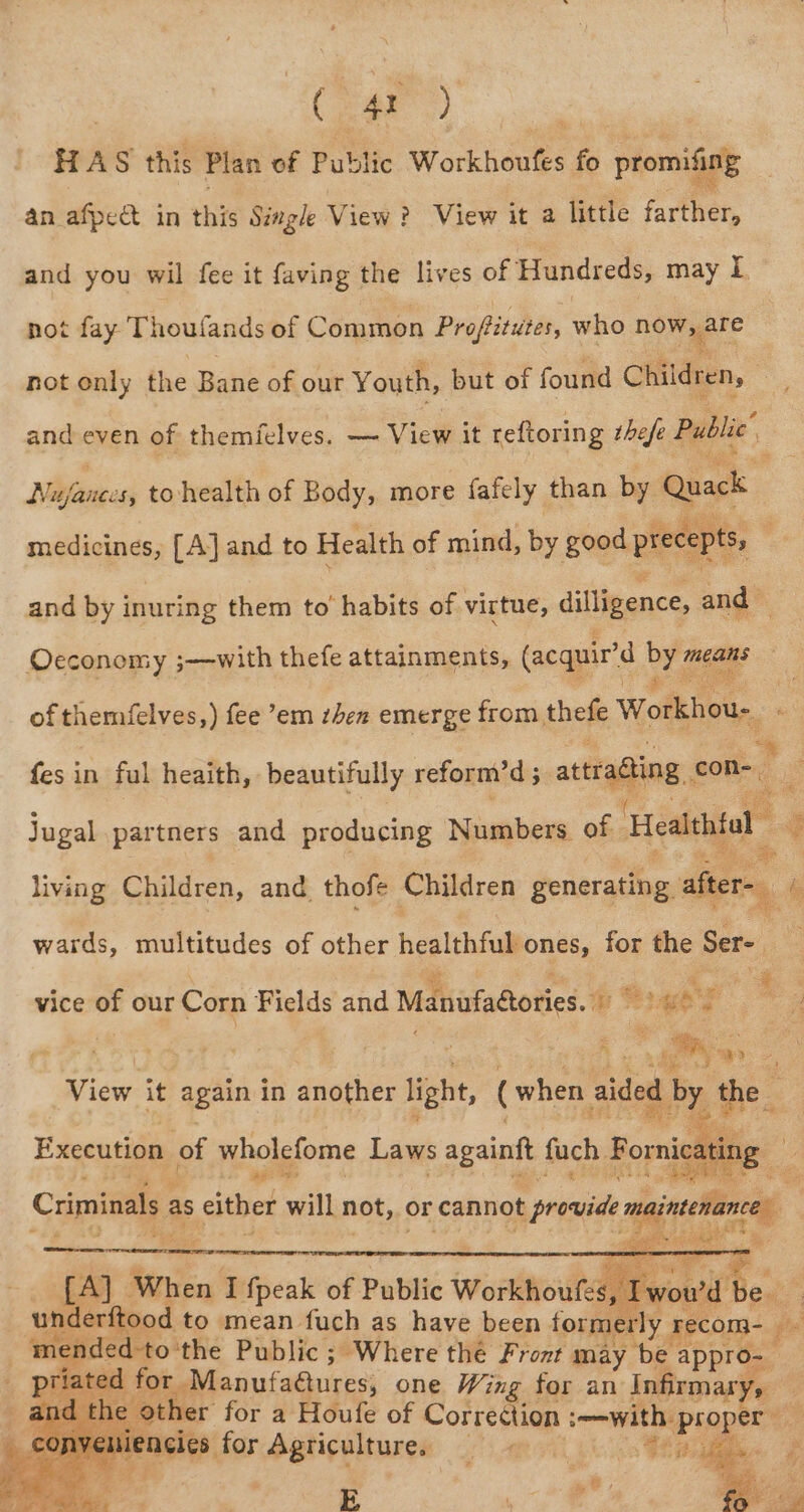 , ( 42 ) | HAS this Plan of Public Workhoufes fo promiting an afpeat in this Single View? View it a little farther, and you wil fee it faving the lives of Hundreds, may i not fay Thoufands of Common Profitutes, who now gare not only the Bane of our Youth, but of found Children, | me and even of themielves. — View it reftoring thefe Public Nijfanecs, to health of Body, more fafely than by Quack ts, medicines, [A] and to Health of mind, by good precept and by inuring them to’ habits of virtue, dilligence, and — Oecconomy ;—with thefe attainments, (acquir’d yee means of themfelves,) fee em zhen emerge from thefe Workhou-. % fes in ful heaith, beautifully reform’d 5 axtradiing, con- F i@ Jugal partners and producing Numbers of Heatehtal living Children, and thofe Children generating after- ’ wards, multitudes of other healthful ones, for the Sere % '. : ey a vice of our hee Fields and ee ee eae. B Rc ov oo. View it again in fori Light, (when sided by the aes any Execution of wholefome Laws againf fuch Fora: Criminals as either will not, or cannot provid maintenance de cpt underftood to mean fuch as have been formerly Tecom- . mended-to ‘the Public ; Where thé Front may be appro- priated for Manufadtures, one Wing for an Infirmary, and the other for a Houfe of Correction immwith: vig : _ conveniencies for Agriculture. _ |