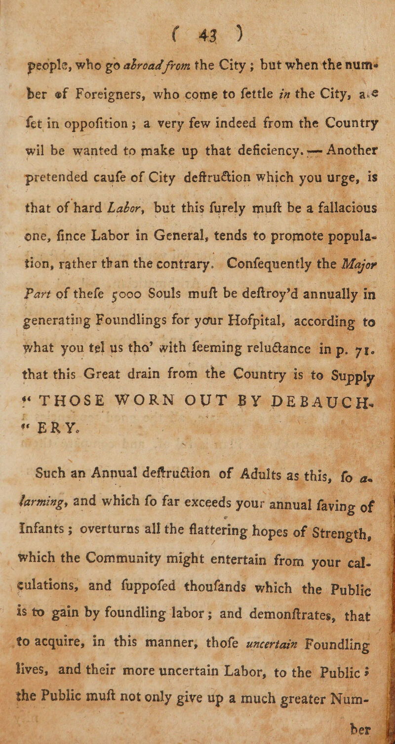 people, who go abroad from the City ; : but when the nurs ber of Foreigners, who come to fettle iz the City, g aie fet in oppofition; a very few indeed from the Country wil be wanted to make up that deficiency. ——~ Another pretended caufe of City deftruétion which you urge, is that of hard Labor, but this furely muft be a fallacious one, fince Labor in General, tends to promote : popula- tion, rather than the contrary. Confequently the Major Part of thefe 5000 Souls mult be deftroy’d annually { in generating Foundlings for your Hofpital, according to what you tel us tho’ with feeming reluctance in P. 7 | that this Great drain from the (Country i is to Supply “ THOSE WORN OU BY DEE ae a E RY. Such ; an Annual deftrution of Adults as this oe as « : farming, and which fo far exceeds your annual I faving of : Infants ; 3 overturns all the a homme oft papel, tiletigne and fuppofed sdeccbaate which the 1 Public q is to gain by foundling labor ; and demonftrates, that ] to acquire, in this manner, thofe uncertain Foundling a sie and their more uncertain Yabée, to the Public 3 : , the Public depts not only give up a much greater Num- ; j ost | 2s 9s! aia ro