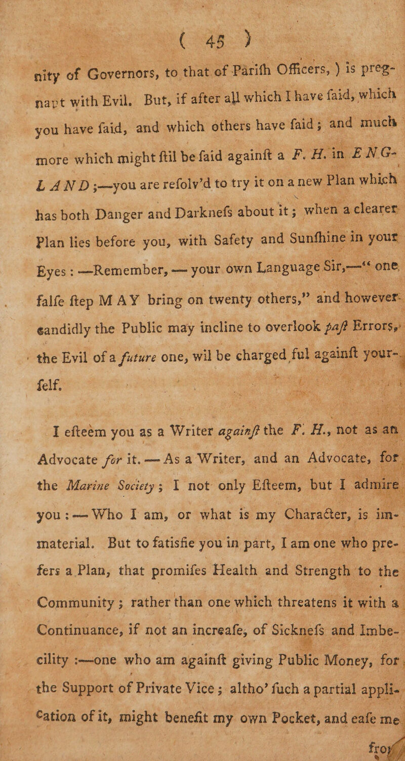 : fe 48 . : % nity of Sayers to that of Parith Officers, ) is preg- | ~napt with Evil. But, if after all which Thave faid, which — you have faid, and which others have faid; and much : more which might ftil be faid aint a FH. ‘in ne NG- LAND ;—you are refoly’d to try it ona new Plan which ‘ has both Danger and Darknefs about it ; when adlearer Plan lies before you, with Safety and Sunfhine i in » your: Eyes: —Remember, — sont own Language Sir,— Hs “one, : falfe ftep MAY bring on twenty others,” and: however: eandidly the Public may incline to overlook paft Exrorsy: ' the Evil of a future one, wil be dh ah fake ageinft af Sar you ects I am, or what is my Gaede is ie. material. But to fatisfie you in part, lam éueaeis pre- fers a Plan, that promifes Health and Strength ‘to the Community ; ; rather than one which threatens it with a | Continuance, if not an increafe, of mee and Imbe- | _ cility :—one who am againft giving Public Money, for the Support of Private Vice ; altho’ fuch a partial appli. Cation of it, might benefit aye own Pocket, and eafe - fro Le
