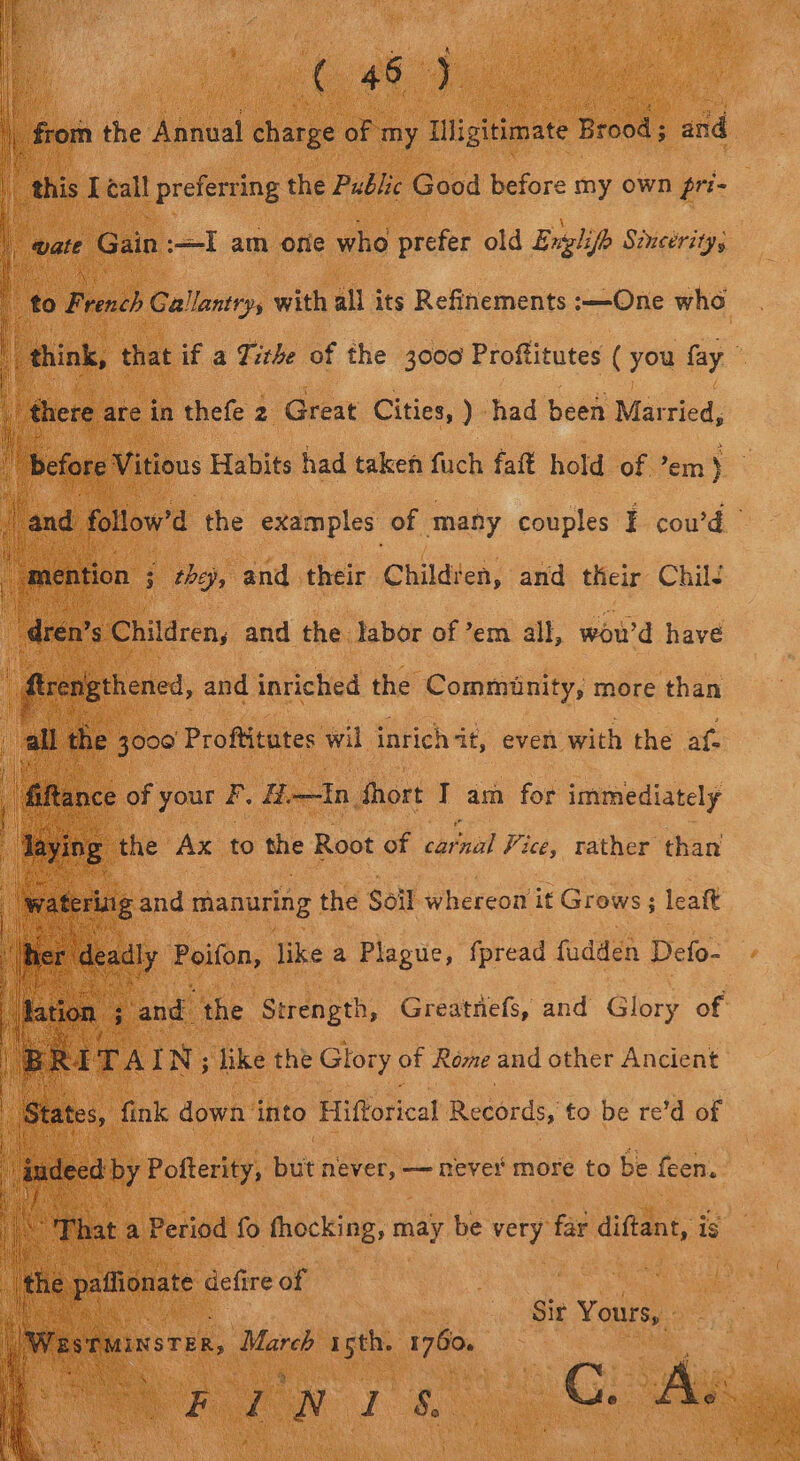 ia ee from the Annual hance of my iligitimate Brood: and this [call preferring the Pubic Good before my own gr:- | aed Gain .—-I am one who prefer old English Sincerity, ie feb Gallantry, with all its Refinements :—One who “think, a if a Tithe of the 3000 Proftitutes ( you fay here are in thefe 2 Great Cities, ) had been Married, before Vitious Habits had taken fuch fait hold of ’em) Jand. follow’d the examples: of many couples EF cou’d aention j they, and their Childten, and their ChilJ ‘dren’s Children, and the labor of em all, wou'd have : _firerigthened, and inriched the Community, more than all the a Proftitutes. wil inrich it, even with the af- and! on ee Greatnefs, and ay of  eked fink down into Fifforical Records, to be re’d of | indeed ad lees but never, — never more to be feen. i \ he in ilgay Sir vane FINI s 1S Ge aie