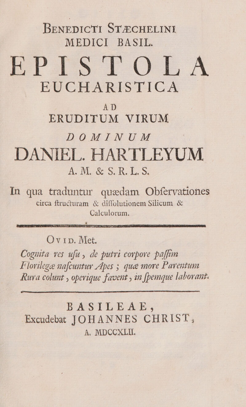 BreNrEDiCTI Sr4gcHELINI MEDICI BASIL. ETISTOLA EWCHARISTICA — ERUDITUM VIRUM DOMINUM DANIEL. HARTLEYUM A MR ILLOS In qua traduntur qusedam Obfervationes circa ftructuram &amp; diffolutionem Silicum &amp; Calculorum. O v 1 p. Met. Cognita ves ufu , de putri corpore paffim F lovilege ua[cuntuv Apes 5 que more Paventum Rura colunt , opevique favent , in [pemque labovant. PRASTLEAE, | Excudebat JOHANNES CHRIST, A, MDCOXLII.