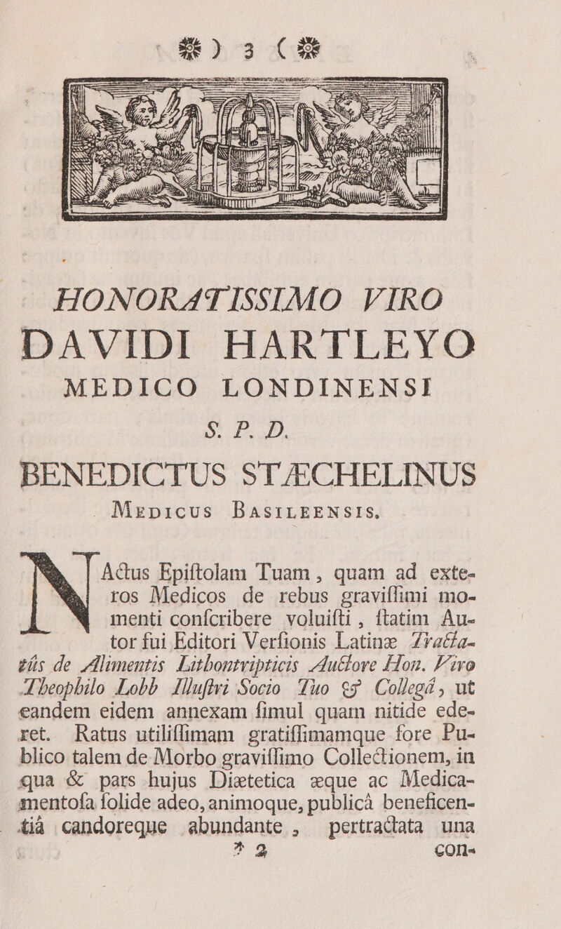 HONORATISSIMO VIRO DAVIDI HARTLEYO MEDICO LONDINENSI S.H. UM, BENEDICTUS ST/ECHELINUS . Mzpicus DBaAsriLEENSIS. Actus Epiftolam Tuam , quam ad exte- ros Medicos de rebus graviílimi mo- menti confcribere voluifti , ftatim Au- tor fui Editori Verfionis Latine Zva&amp;a- zs de limentis Litbontvipticis du&amp;lore Hon. Fro A beopbilo «Lobb Ilufivi Socio Tuo $$ Collegé , ut eandem eidem annexam fimul quam nitide ede- ret. Ratus utiliffimam gratiffimamque fore Pu- blico talem de Morbo graviffimo Collectionem, in qua &amp; pars hujus Distetica sque ac Medica- mentofa folide adeo, animoque, publicà beneficen- iià candoreque abundante , pertradiata una gut ^2 COIl«