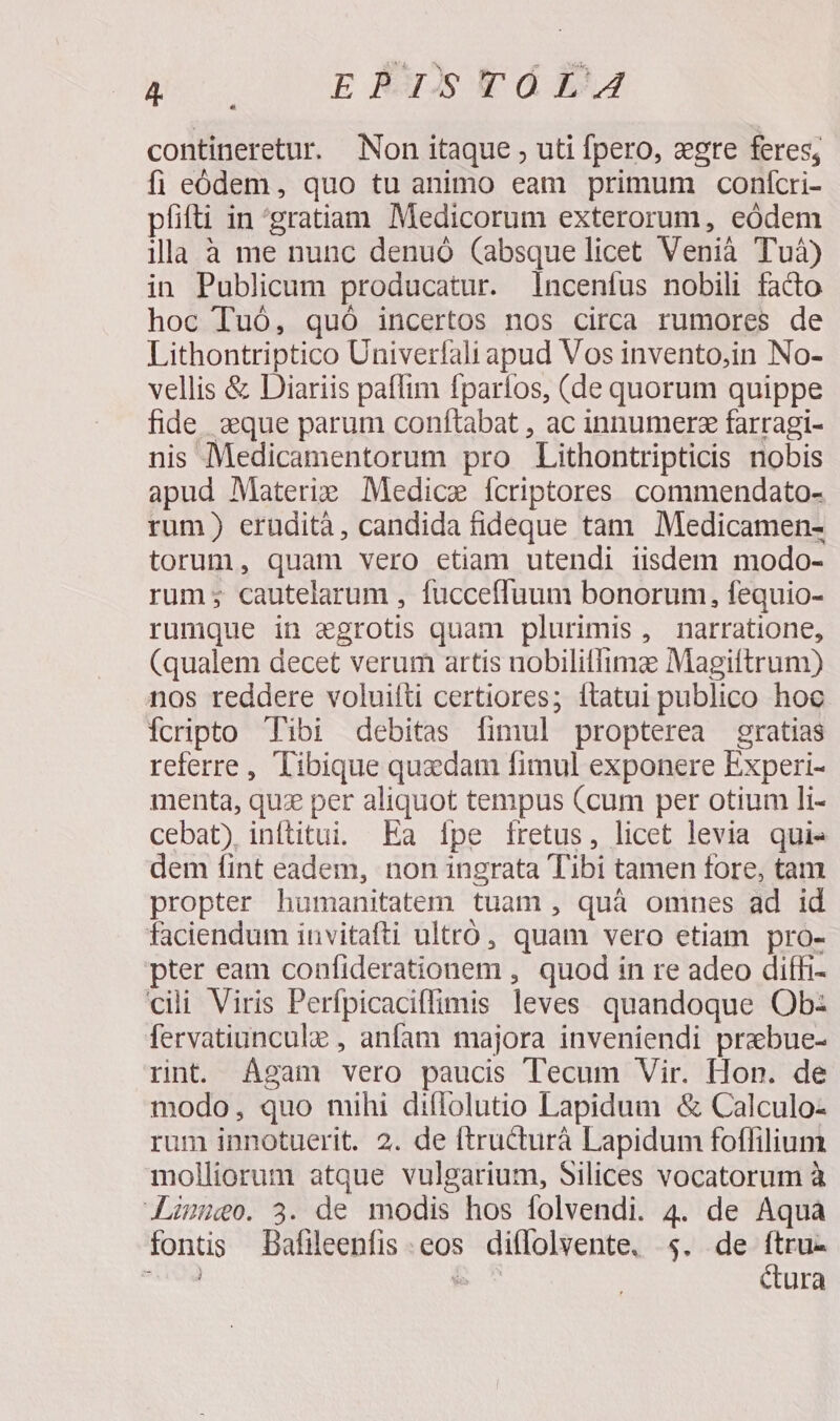 poo EX REdB. contineretur. Non itaque , uti fpero, zere feres; fi eódem, quo tu animo eam primum confcri- píifti in gratiam Medicorum exterorum, eódem illa à me nunc denuó (absque licet Venià Tuà) in Publicum producatur. lIncenfus nobili fado hoc Tuó, quó incertos nos circa rumores de Lithontriptico Univerfali apud Vos invento,in No- vellis &amp; Diariis paffim fparíos, (de quorum quippe fide aque parum conftabat , ac innumerz farragi- nis Medicamentorum pro Lithontripticis nobis apud Materie Medice fcriptores commendato- rum) erudità , candida fideque tam Medicamen- torum, quam vero etiam utendi iisdem modo- rum; cautelarum , fucceffuum bonorum, fequio- rumque in egrotis quam plurimis, narratione, (qualem decet verum artis nobilitfimz Magiftrum) nos reddere voluitti certiores; ítatui publico hoc fcripto Tibi debitas fimul propterea gratias referre, Tibique quzdam fimul exponere Experi- menta, quz per aliquot tempus (cum per otium li- cebat) inftitui. Ea ípe fretus, licet levia quie dem fint eadem, non ingrata Tibi tamen fore, tam propter humanitatem tuam , quà omnes ad id faciendum invitafti ultró, quam vero etiam pro- pter eam confiderationem , quod in re adeo diffi- cili Viris Perfpicaciflfimis leves quandoque Ob: fervatiunculz , anfam majora inveniendi prebue- rnt. Agam vero paucis Tecum Vir. Hon. de modo, quo mihi diflolutio Lapidum &amp; Calculo- rum innotuerit. 2. de ftructurà Lapidum foffilium molliorum atque vulgarium, Silices vocatorum à JLmieo. 3. de modis hos folvendi. 4. de Aqua fontis Bafileenfis eos diffolvente. $4. de Tu SM &amp; ^ ura