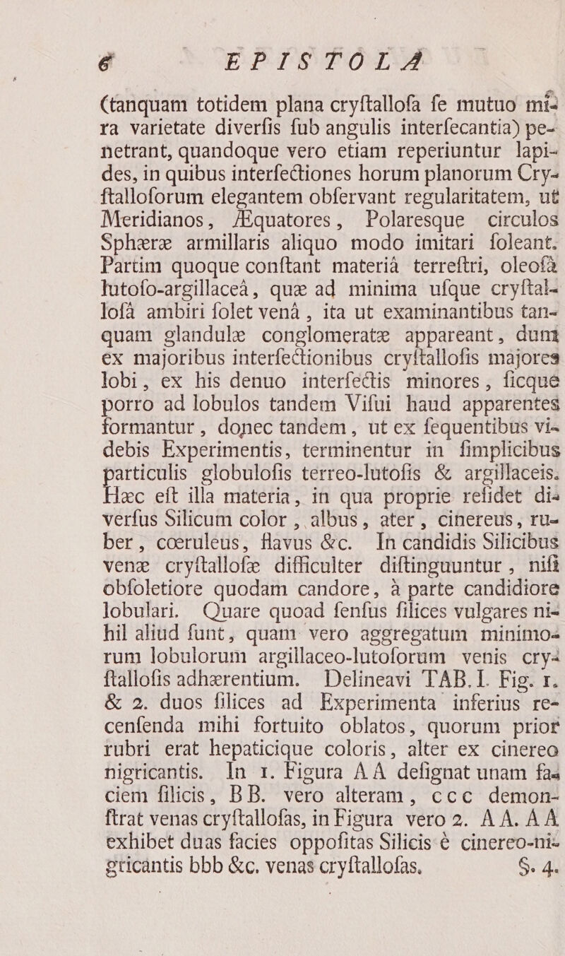 & CEP ITSTOTX (tanquam totidem plana cryftallofa fe mutuo mi- ra varietate diverfis fub angulis interíecantia) pe- netrant, quandoque vero etiam reperiuntur lapi- des, in quibus interfectiones horum planorum Cry- ftalloforum elegantem obfervant regularitatem, ut Meridianos, /Equatores, Polaresque circulos Sphere armillaris aliquo modo imitari foleant. Partim quoque conftant materia terreftri, oleofà lutofo-argillaceà, qua ad minima ufque cryftai- lofà ambiri folet venà , ita ut examinantibus tan- quam glandule conglomerate appareant, duni ex majoribus interfectionibus cryltallofis majores lobi, ex his denuo interfectis minores, ficque porro ad lobulos tandem Vifui haud apparentes formantur , donec tandem, ut ex fequentibus vi- debis Experimentis, terminentur in fimplicibus articulis globulofis terreo-lutofis & argillaceis. xc eft illa materia, in qua proprie refidet di» verfus Silicum color , albus, ater, cinereus, ru- ber, coeruleus, flavus &c. In candidis Silicibus vene cryítallofe difficulter diftinguuntur , nifi obíoletiore quodam candore, à parte candidiore lobulari. Qu«uare quoad fenfus filices vulgares ni- hil aliud funt, quam. vero aggregatum minimo- rum lobulorum argillaceo-lutoforum venis cry« ftallofis adherentium. — Delineavi TAB.I. Fig. x. & 2. duos filices ad Experimenta inferius re- cenfenda mihi fortuito oblatos, quorum prior rubri erat hepaticique coloris, alter ex cinereo nigricantis. In r. Fieura A À defignat unam fas ciem filicis, B B. vero alteram, ccc demon- ftrat venas cryftallofas, in Figura vero 2. AA. AA exhibet duas facies oppofitas Silicis & cinereo-ni- gricantis bbb &c. venas cryftallofas. S. 4.