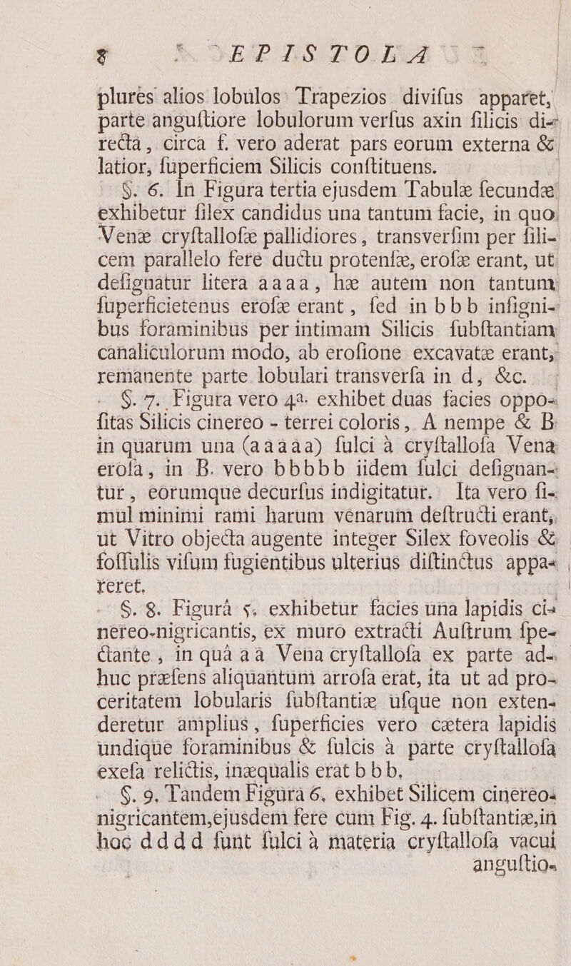 Hi &amp;. UP Sm 0AVS Og plures alios lobulos: Trapezios divifus apparet, latior, fuperficiem Silicis conftituens. Venz cryftallofze pallidiores , transverfim per fili- cem parallelo fere ductu protenfz, erofz erant, ut defignatur litera aaaa, ha autem non tantuny fuperficietenus erofe erant, fed in bbb infigni- bus foraminibus perintimam Silicis fubftantiam remanente parte. lobulari transverfa in d; &amp;c..— - S. 7. Figura vero 42. exhibet duàs facies oppo« fitas Silicis cinereo - terrei coloris, À nempe &amp; B in quarum una (aàaaa) fulci à cryítallofa Vena erofa, in B. vero bbbbb iidem fulci defignan- tur, eorumque decurfus indigitatur. ta vero fi- mul minimi rami harum venarum deftructi erant; foffulis vifum fugientibus ulterius diftindus appa« reret. E d ta S. 8. Figurà s. exhibetur facies una lapidis ci« nereo-nigricantis, ex muro extracdi Auftrum fpe- huc przfens aliquantuni arrofa erat, ita ut ad pro- ceritatem lobularis fubftantie ufque non exten- deretur amplius, fuperficies vero cetera lapidis undique foraminibus &amp; fulcis à parte cryftallofa exefa relictis, inzqualis eratbbb, — $. 9. Tandem Figura 6. exhibet Silicem cinereo- nigricantem,ejusdem fere cum Fig. 4. fubftantize,in hoc dddd funt fulci à materia cryftallofa vacui anguftio«