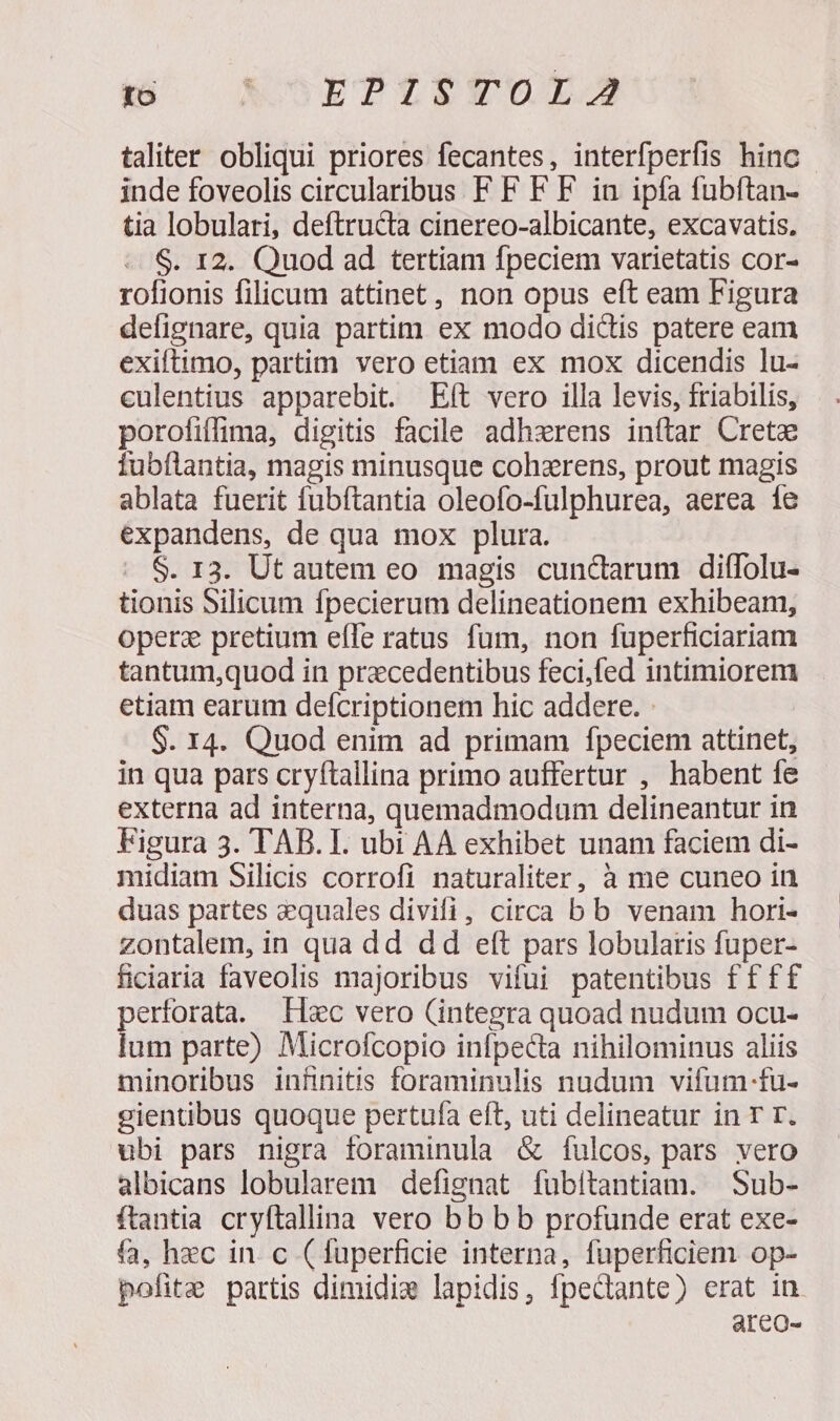 to LOEPUTEVUOLIS taliter obliqui priores fecantes, interfperfis hinc inde foveolis circularibus F F F F iu ipfa fubftan- tia lobulari, deftructa cinereo-albicante, excavatis, $. 12. Quod ad tertiam fpeciem varietatis cor- rofionis filicum attinet, non opus eft eam Figura defignare, quia partim ex modo dictis patere eam exiftimo, partim vero etiam ex mox dicendis lu- culentius apparebit. Eft vero illa levis, friabilis, porofiffima, digitis facile adhzrens inftar Crete fubílantia, magis minusque cohzrens, prout magis ablata fuerit fubftantia oleofo-fulphurea, aerea íe expandens, de qua mox plura. $. 13. Ut autem eo magis cuncarum diffolu- tionis Silicum fpecierum delineationem exhibeam, operz pretium eíle ratus fum, non fuperficiariam tantum,quod in precedentibus feci,fed intimiorem etiam earum defcriptionem hic addere. $. 14. Quod enim ad primam fpeciem attinet, in qua pars cryftallina primo auffertur , habent fe externa ad interna, quemadmodum delineantur in Figura 3. TAB. I. ubi AA exhibet unam faciem di- midiam Silicis corrofi naturaliter, à me cuneo in duas partes quales divifi, circa b b venam hori- zontalem, in qua dd dd eft pars lobularis fuper- ficiaria faveolis majoribus vifui patentibus ff ff perforata. Hsc vero (integra quoad nudum ocu- lum parte) Microfcopio infpecta nihilominus aliis minoribus infinitis foraminulis nudum vifum-fu- gientibus quoque pertufa eft, uti delineatur in T T. ubi pars nigra foraminula &amp; fulcos, pars vero albicans lobularem defignat fubitantiam. Sub- ftantia cryftallina vero bb b b profunde erat exe- fa, hec in. c (fuperficie interna, fuperficiem op- pofit&amp; partis dimidie lapidis, fpectante) erat in areo-
