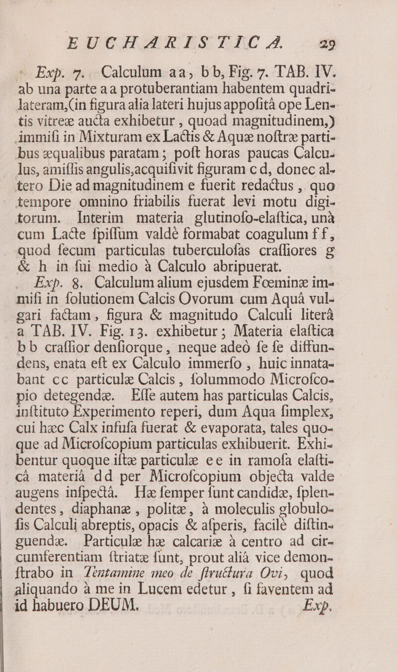 - Exp. 7.. Calculum aa, bb, Fig. 7. TAB. IV. ab una parte aa protuberantiam habentem quadri- lateram,Cin figura alia lateri hujus appofità ope Len- tis vitrez aucta exhibetur , quoad magnitudinem,) Ammifi in Mixturam ex Lactis &amp; Aquz noftrz parti- bus zqualibus paratam ; poft horas paucas Calcu. lus, amiflis angulis,acquifivit figuram c d, donec al- tero Die ad magnitudinem e fuerit redactus , quo - tempore omnino friabilis fuerat levi motu digi- torum. Interim materia glutinofo-elaftica, unà cum Lade fpiffum valdé formabat coagulum f f , quod fecum particulas tuberculofas craffiores g &amp; h in fui medio à Calculo abripuerat. Exp. 8. Calculum alium ejusdem Foeminz im- mifi in folutionem Calcis Ovorum cum Aquá vul- gari factam , figura &amp; magnitudo Calculi literà a TAB. IV. Fig. 13. exhibetur ; Materia elaftica b b craffior denfiorque, neque adeó fe fe ditfun- dens, enata eft ex Calculo immerío , huic innata- bant cc particule Calcis , folummodo Microfíco- pio detegende. Effe autem has particulas Calcis, inftituto Experimento reperi, dum Aqua fimplex, cui hzc Calx infufa fuerat &amp; evaporata, tales quo- que ad Microfcopium particulas exhibuerit. Exhi- bentur quoque iftz particule ee in ramofa elafti- cà materià dd per Microfcopium objeda valde augens infpedià. He femper funt candidz, fplen- dentes, diaphane , polite, à moleculis globulo- fis Calculi abreptis, opacis &amp; afperis, facile diftin- guende. Particule he calcarie à centro ad cir- cumferentiam ftriate funt, prout alià vice demon- Íftrabo in Zézzamze meo de [lvu&amp;tura Qvi, quod aliquando à me in Lucem edetur , (i faventem ad id habuero DEUM. Exp.