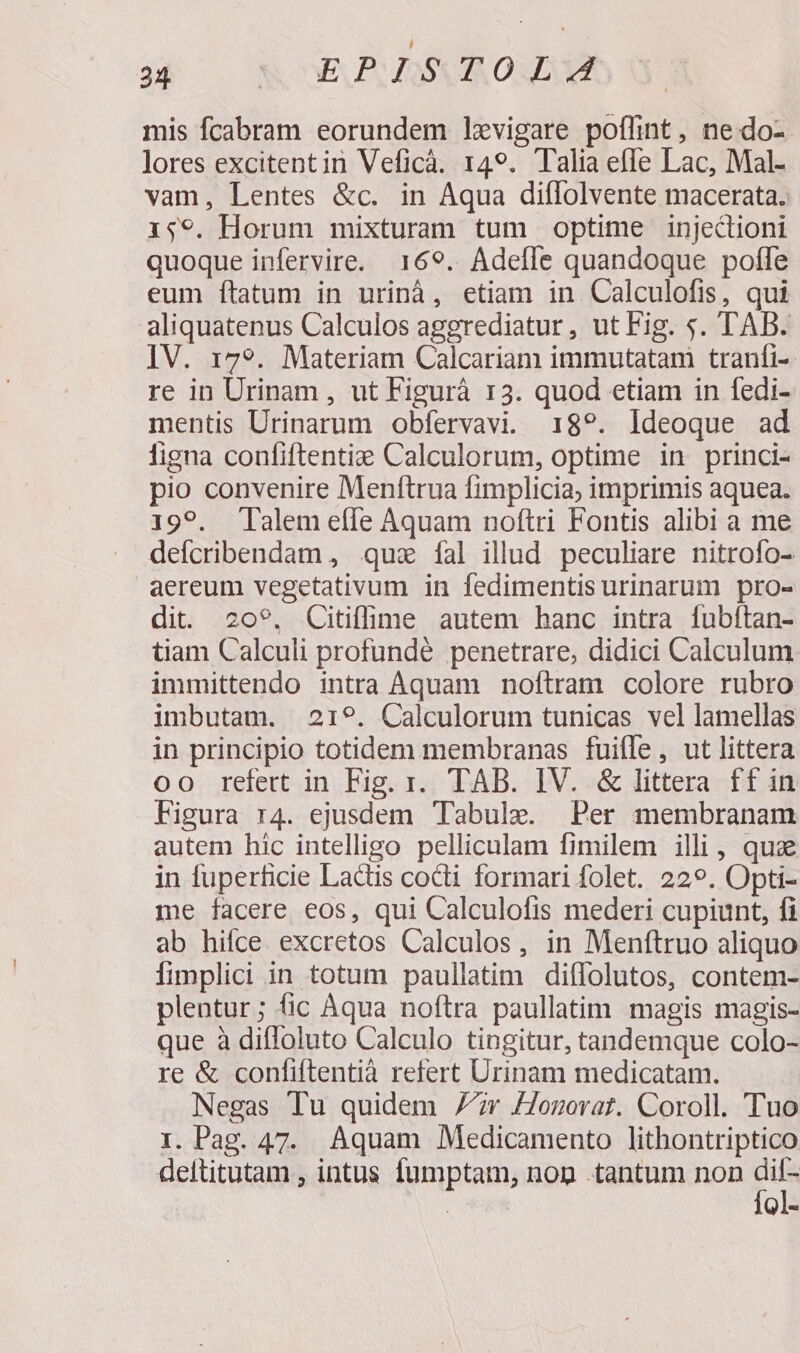38 00S ELPLBSOROUAM mis fcabram eorundem levigare poffint, ne.do- lores excitentin Veficà. 149. Talia efle Lac, Mal- vam, Lentes &amp;c. in Aqua diflolvente macerata. 159. Horum mixturam tum optime injectioni quoque infervire. 169. Adeffe quandoque polle eum ítatum in urinà, etiam in Calculofis, qui aliquatenus Calculos aggrediatur, ut Fig. $. TAB. IV. 179. Materiam Calcariam immutatam tranfi-- re in Urinam , ut Figurà 13. quod etiam in fedi- mentis Urinarum obfervavi. 189?. Ideoque ad ligna confiftentide Calculorum, optime in princi- pio convenire Menftrua fimplicia; imprimis aquea. 199. Talem effe Aquam noftri Fontis alibi a me defcribendam , qux fal illud peculiare nitrofo- aereum vegetativum in fedimentis urinarum pro- dit. 20?. Citiffime autem hanc intra fubftan- tiam Calculi profundé penetrare, didici Calculum immittendo intra Aquam noftram colore rubro imbutam. 219. Calculorum tunicas vel lamellas in principio totidem membranas fuifle, ut littera oo refert in Fig. 1. TAB. IV. &amp; littera ff in Figura r4. ejusdem Tabule. Per membranam autem hic intelligo pelliculam fimilem illi, quz in fuperficie Ladtis cocti formari folet. 229. Opti- me facere eos, qui Calculofis mederi cupiunt, fi ab hifce excretos Calculos , in Menftruo aliquo fimplici in totum paullatim diffolutos, contem- plentur; (ic Aqua noftra paullatim magis magis- que à diffoluto Calculo tingitur, tandemque colo- re &amp; confiftentià refert Urinam medicatam. Negas Tu quidem 77r /Jonovrat. Coroll. Tuo I. Pag. 47. Aquam Medicamento lithontriptico deftitutam , intus fumptam, nop «tantum non A | Ql-