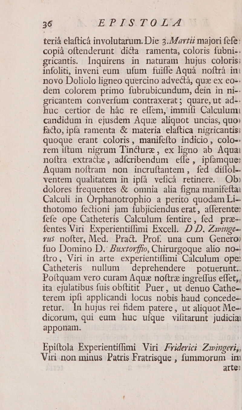 teriáà elafticáà involutarum. Die 3.Mavtz majori fefe: copià oftenderunt dicta ramenta, coloris fubni-. gricantis. Ínquirens in naturam hujus coloris; infoliti, inveni eum ufum fuifle Aquà noftrà ini novo Doliolo ligneo quercino advedtà, quz ex eo-. dem colorem primo fubrubicundum, dein in ni-- gricantem converfum contraxerat ; quare, ut ad-. huc certior de hác re eíIem, immiti Calculumi candidum in ejusdem Áquz aliquot uncias, quo: facto, ipía ramenta &amp; materia elaftica nigricantis: quoque erant coloris, manifefto indicio, colo-. rem iftum nigrum Tíndure, ex ligno ab Aquai noftra extractz , adicribendum effe , ipfamque: Aquam noftram non incruftantem , fed diífol- ventem qualitatem in ipfà veficà retinere. Ob» dolores frequentes &amp; omnia alia figna manifeftai Calculi in Orphanotrophio a perito quodam Li-- thotomo fectioni jam 1ubjiciendus erat, aílerente: iefe ope Catheteris Calculum fentire, fed prz-- fentes Viri Experientiffimi Excell. D D. Zviuge-- vu5 nofter, Med. Prad. Prof una cum Genero fuo Domino D. Zuxtorfiio, Chirurgoque alio no-: ftro, Viri in arte experientiffimi Calculum ope: Catheteris nullum — deprehendere — potuerunt.. Poítquam vero curam Aque noftre ingreffus effet,; ita ejulatibus fuis obftitit Puer, ut denuo Cathe- terem ipfi applicandi locus nobis haud concede-- retur. In hujus rei fidem patere, ut aliquot Me-- dicorum, qui eum huc ulque vifitarunt judicia apponam. ! Epiftola Experientiffimi Viri Friderici Zoingeri,, Viri non minus Patris Fratrisque , fummorum im arte: