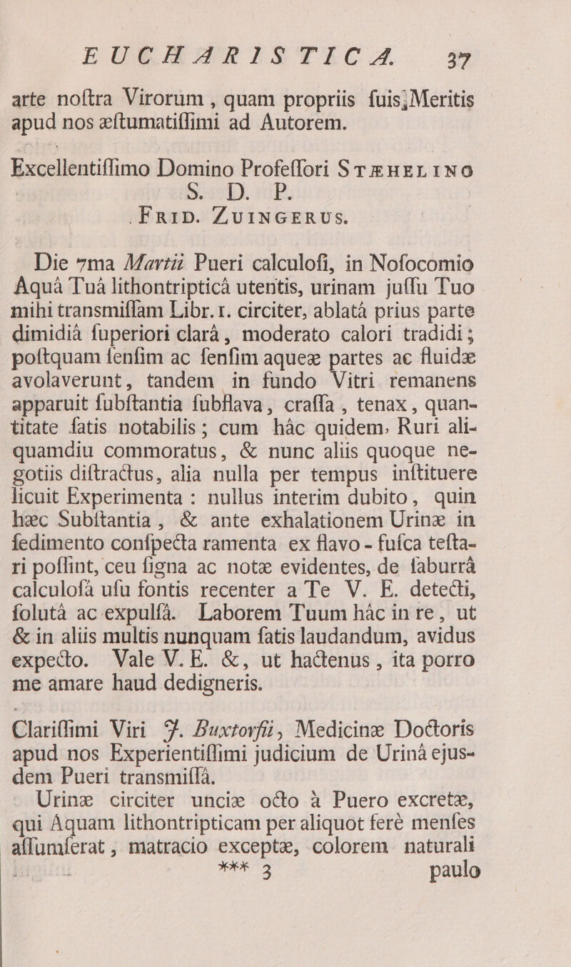 EUEHAJRISTICA s arte noftra Virorum , quam propriis fuis; Meritis apud nos aftumatitlimi ad Autorem. Excellentiffimo Domino Profe(lori S Ti Her 1NO | S. D. .FR1D. ZUINGERUSs. Die 7ma Mav:zi Pueri calculofi, in Nofocomio Aquà Tuà lithontripticà utentis, urinam juffu Tuo mihi transmiffam Libr. r. circiter, ablatà prius parte dimidià fuperiori clará , moderato calori tradidi ; poftquam fenfim ac fenfim aquez partes ac fluid avolaverunt, tandem in fundo Vitri. remanens apparuit fubftantia fubflava, craffa , tenax , quan- ttate fatis notabilis; cum hàc quidem. Ruri ali- quamdiu commoratus, &amp; nunc aliis quoque ne- gotiis diftractus, alia nulla per tempus inítituere licuit Experimenta : nullus interim dubito, quin hec Subitantia , &amp; ante exhalationem Urine in Íedimento confpecta ramenta ex flavo - fufca tefta- ri poflint, ceu figna ac note evidentes, de faburrà calculofà ufu fontis recenter a Te V. E. detedi, folutà ac expulfà. Laborem Tuum hác in re, ut &amp; in aliis multis nunquam fatis laudandum, avidus expedo. Vale V. E. &amp;, ut hactenus , ita porro me amare haud dedigneris. Clariffimi Viri 9. Buxtovfii, Medicine Doctoris apud nos Experientiffimi judicium de Urinà ejus- dem Pueri transmifífà. Urinz circiter uncie octo à Puero excrete, qui Aquam lithontripticam per aliquot feré menfes a(lumíerat, matracio exceptae, colorem. naturali