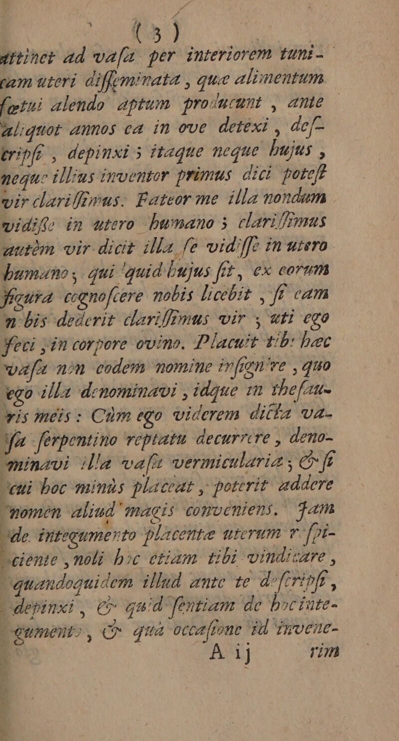 -— $51 gner ad wa[a per interiorem tuni-. tam uteri diffeminata , que alimentum fotui alendo aptum producumt , ante aliquat annos ea in eve detexi , de[- gripfr , depinxi 5 itaque neque bujus , neque illus imvemor primus. dici. poteft vir clarifffwus. Fateor me. illa nondum vwidifria im utero bwmano 5 clarifffmus uutàm vir dicit illa fe vidffe in utero umano ,. qui 'quid bujus ftt, ex eorum eura ccenofcere molis licebit ,. ff cam n bis dederit dariffmus vir y «uti ego Yevi jin corpore ovino. Placuit t/b: bec vafa non eodem momine infigne , quo ego illa denominavi , idque 1n thefztt- wis meis: Cum ego viderem ditfa va. Ma ferpentino veptatu. decurrere , deno- eminavi ila vafe vermicularia ; UI eui boc minas placeat , poterit: addere momen aliud magis comocniens, jam de inteeumerto placent uterum v [pi- Leiente ,nóli boc etiam tibi vindicare , quandoquidem illud ante te d-frripfr, Ldepinxi , € qud fentiam de bociute- Lgumento , Q qua ocoarfione T4 Tiveue- 2 Á 1j rim du c um