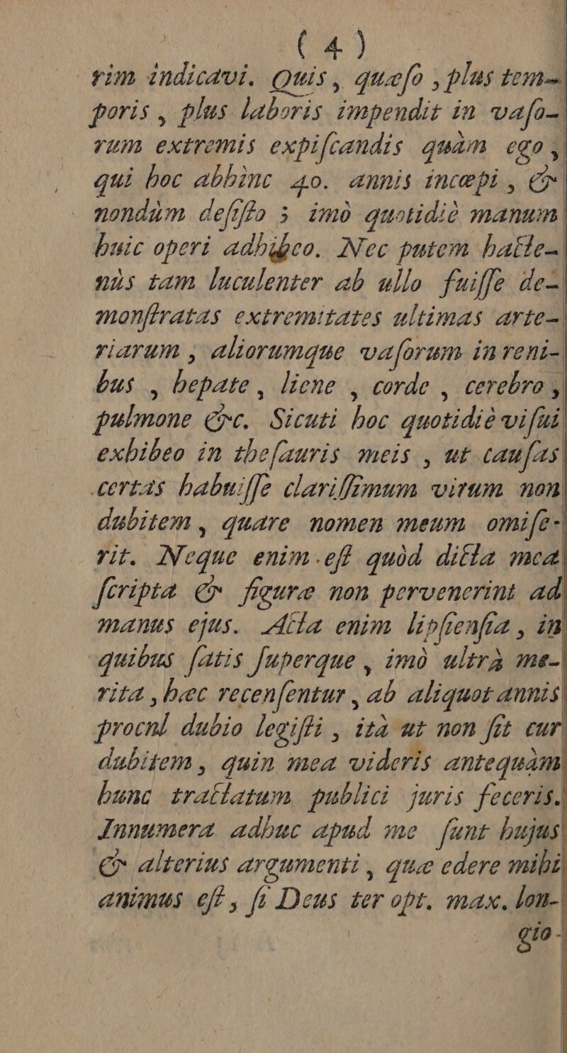 rim indicavi. Quis, que[o , plus tem gris , plus laboris impeudit in vafa-. vum extremis expifcandis quam ego ,| qui bec abbint 4o. annis imcepi, C nondum defjfio $ imó quotidió manum huic operi. adhgpeo. Nec putem batle-. nis tam luculenter ab ullo. fuiffe de-. monfiratas extremitates ultimas arte riarum , aliorumque va[orum inreni- Qus , bepate , liene , corde , cerebro , pulmone Qc. Sicuti boc quotidié vifai exbibeo in tbe[auris meis , ut caufas. certas babudfe clariffomum virum mon. dubitem , quare. nomen meum | omife-| rit. Neque enim.efl quód. difia mca, feripta € figure mon pervenerint ad| manus ejus. iba enim lipfenfa , in. quibus [atis fuperque , imà ultra ae-| rit4 , bec recenfentur , ab. aliquat annis, procn] dubio legifli , ita ut non fit. cur, dubitem , quin mea videris antequam; bunc tratlatum, publici juris feceris. Jnnumera adbuc apud me funt bujus € alterius argumenti , qtue edere mihi, animus eff , [v Deus ter opt. max. lan-| dd - D