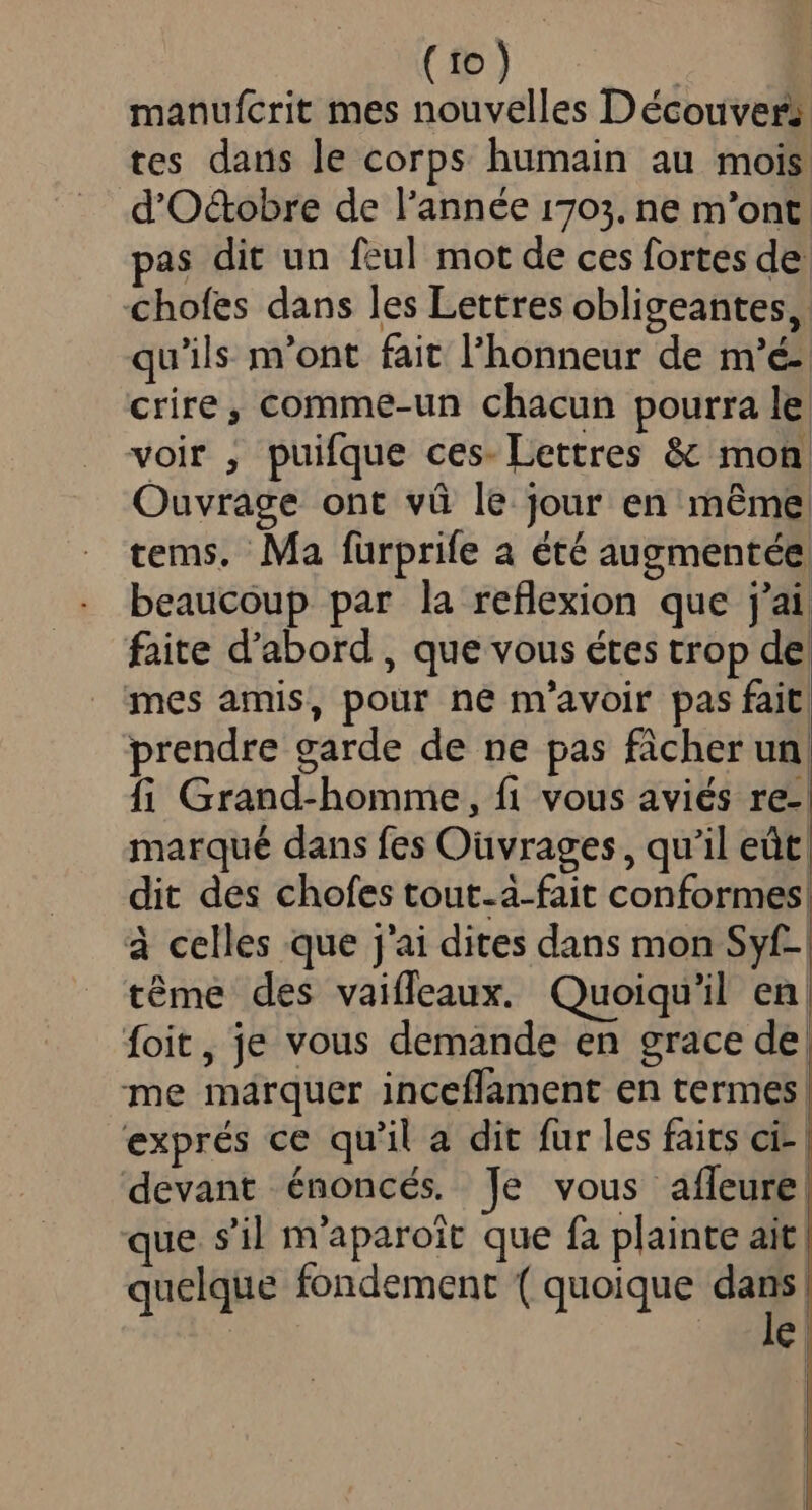 manufcrit mes nouvelles Découver; tes dans le corps humain au mois d'O&amp;obre de l'année 1703. ne m'ont. pas dit un fzul mot de ces fortes de chofes dans les Lettres obligeantes, qu'ils: m'ont fait l'honneur de m'é- crire, comme-un chacun pourra le: voir , puifque ces- Lettres &amp; mon Ouvrage ont vü le. jour en méme. tems. Ma fürprife a été augmentée beaucoup par la reflexion que j'ai faite d'abord , que vous étes trop de mes amis, pour ne m'avoir pas fait. prendre garde de ne pas fàcher un fi Grand-homme, fi vous aviés re-. marqué dans fes Ouvrages, qu'il eüt; dit des chofes tout-à-fait conformes à celles que j'ai dites dans mon Syf-| téme des vaiffeaux. Quoiqu'il en| Íoit, je vous demande en grace de; me marquer inceffament en termes! exprés ce qu'il a dit fur les faits ci- | devant énoncés. je vous afleure| que. s'il m'aparoit que fà plainte ait | quelque fondement ( quoique e | e