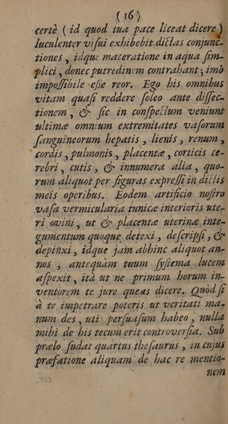 cerià ( id quod. 142. pace. liceat dico Juculenter vi fui exhibebit ditlas conjunc-. zones , idque maceratione in aqua. [rm-. plici , donec putredinem contrabant , imó ampof/ebile «efie reor. Ego bis omnibus. vitam quar reddere. foíeo ante. diffec- zionem , C. fec. in. con[petium veniunt uluüme omnium extremitates va[orum - fanguineorum bepatis , lienis , renum , ' cordis , pulmonis , placenta , corticis ce- vebri , cutis , Cx innumera alia , quo- vum aliquet per freuras exprelfg in dictis meis operibus. Eodem. artificio. noffra | ua[a vermiularia unice interioris utes Yi ovii, ut C placente uterina inte- gumentum quaque detexi , deferipft , &amp; depinxi , idque jain abbinc aliquot an- 20$ antequam tuum [yflema, .lutena efpexit , ità ut me. primum borum in- ventarcn. te jure, queas dicere, Quid fr à te ixopetrare poteris. ut ueritati ma« nom. des , uti. perfaafum. habeo nulla quibi de bis tecum erit controwerfra. Sub qrelo. fudat quartus tbefaurus , in cujus pref atione aliquam. de. bac re snentia- 7)£/fà