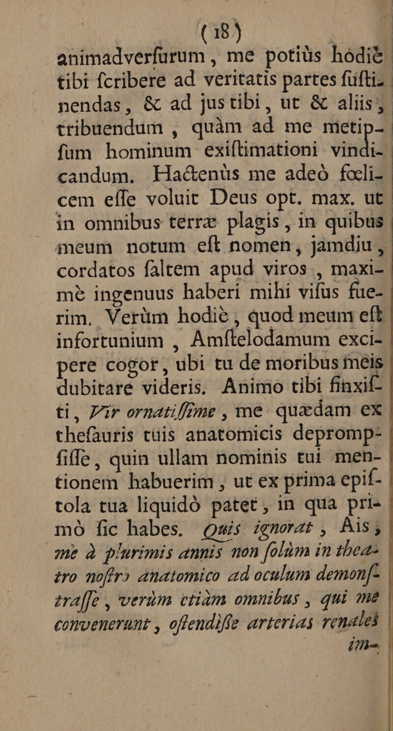 animadverfurum , me potiüs hodie | tibi fcribere ad veritatis partes füftiz | nendas, &amp; ad justibi, ut &amp; aliis; tribuendum , quàm ad me metip- | fum hominum exiftimationi vindid candum. Ha&amp;enüs me adeó facli. | cem eífe voluit Deus opt. max. ut in omnibus terrz plagis, in quibus | ineum notum eft nomen, jamdiu , cordatos faltem apud viros., maxi- me ingenuus haberi mihi vifus füe- | rim, Verüm hodie , quod meum eft. infortunium , Amftelodamum exci-- pere cogor, ubi tu de moribus meis. dubitare videris. Animo tibi finxif-- ti, Vir ornatiffime , me. quedam ex thefauris tüis anatomicis depromp- | fiffe, quin ullam nominis tui men- tionem habuerim , ut ex prima epif- tola tua liquidó patet, in qua pri- | mo fic habes. Qsis zgnerat , Ais; me à plurimis annis non folàm in tbeas zro noffr) anatomico ad oculum demon[- zraffe , verum ctiàm omnibus , qui me convenerunt , offendiffe arterias renalel | ifi i