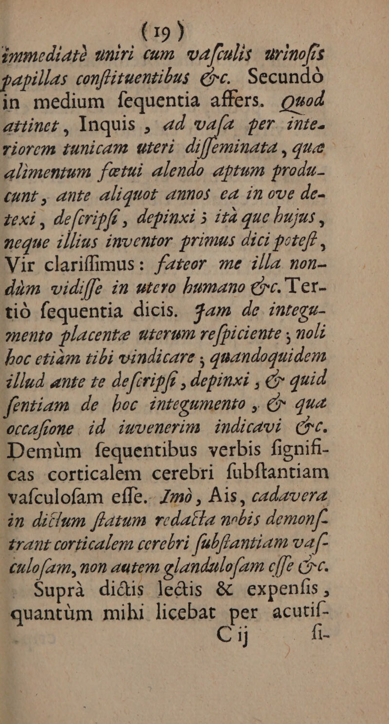 jumediatà uniri eum. va[culis urinofis gapillas conflituentibus €»c.. Secundo in medium fequentia affers. Qaod attinet , Ynquis ,/ ad n ger. inte. riorem iunicam. uteri. dif[eminata , quae alimentum fietui alendo aptum produ- cunt , ante aliquot anos ea in ove de- zexi , defiripft , depinxi 5 ità que bujus , neque illius inventor. primus dici potef? , Vir clariffimus: fz£eer me illa non- dim vidif[e in utero humano ec. 'Ver- tió fequentia dicis. «m de integz- 2nento placente uterum re[piciente y molz boc ctiam tibi vindicare , quandoquidem illud ante 1e defiripft , depinxi , &amp; quid fentiam de bec integumento , €» qua occafione id iuvenerim indicavi C. Demim fequentibus verbis fignifi- cas corticalem cerebri fubftantiam vaículofam effe.- 7m , Ais, cadavera in ditum ffatum redatla nobis demonf- zrant corticalem cerebri fubflantiam va[- £ulofam, non autem elandulofam cffe cv. Suprà didis ledis &amp; expenfis , quantüm mihi licebat per acutif- C iJ EE