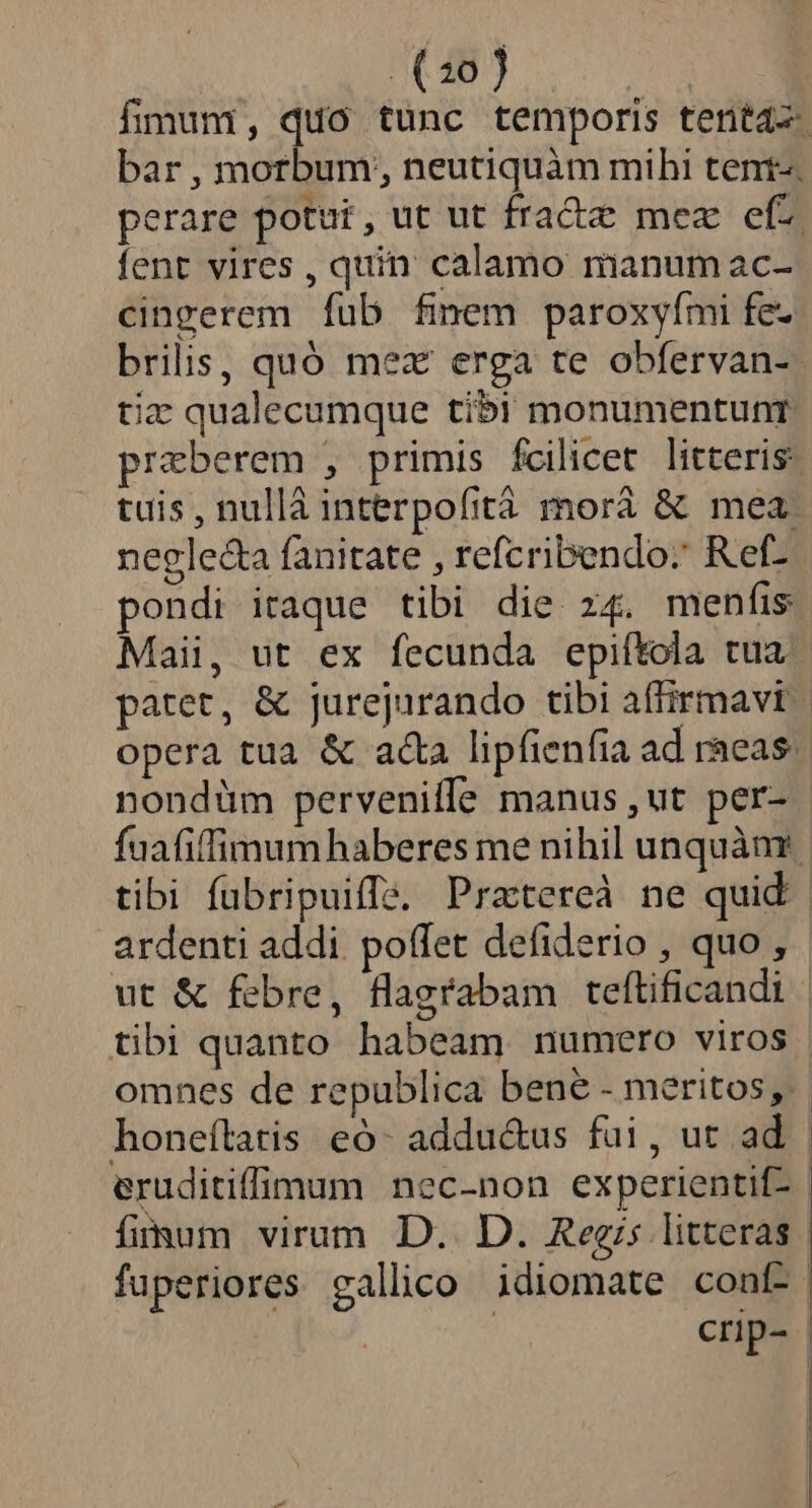 fimum, quo tunc temporis tenta bar, morbum; neutiquàm mihi tent-. perare potut, ut ut fracte mez efz fent vires , quin calamo manum ac- cingerem fub fimem paroxyími fe- brilis, quó mex erga te obfervan- tiz qualecumque tibi monumentunr. przeberem , primis fcilicet litteris: tuis, nullà interpofità morà &amp; mea negle&amp;a fanitate , refcribendo: Ref- pondi itaque tibi die z4. menfis Maii, ut ex fecunda epiftola tua patet, &amp; jurejurando tibi affirmavit opera tua &amp; acta lipfienfia ad raeas. nondüm pervenilfe manus ,ut per- fuafiffimumhaberes me nihil unquàar tibi fubripuiffi, Pratereà ne quid ardenti addi poffet defiderio , quo, ut &amp; febre, flagrabam tefítificandi | tibi quanto habeam numero viros | omnes de republica bene - meritos, honeftatis eó- addu&amp;us fui, ut ad | eruditiffimum nec-non experientif- fimum virum D. D. Regis litteras fuperiores gallico idiomate conf-. crp-