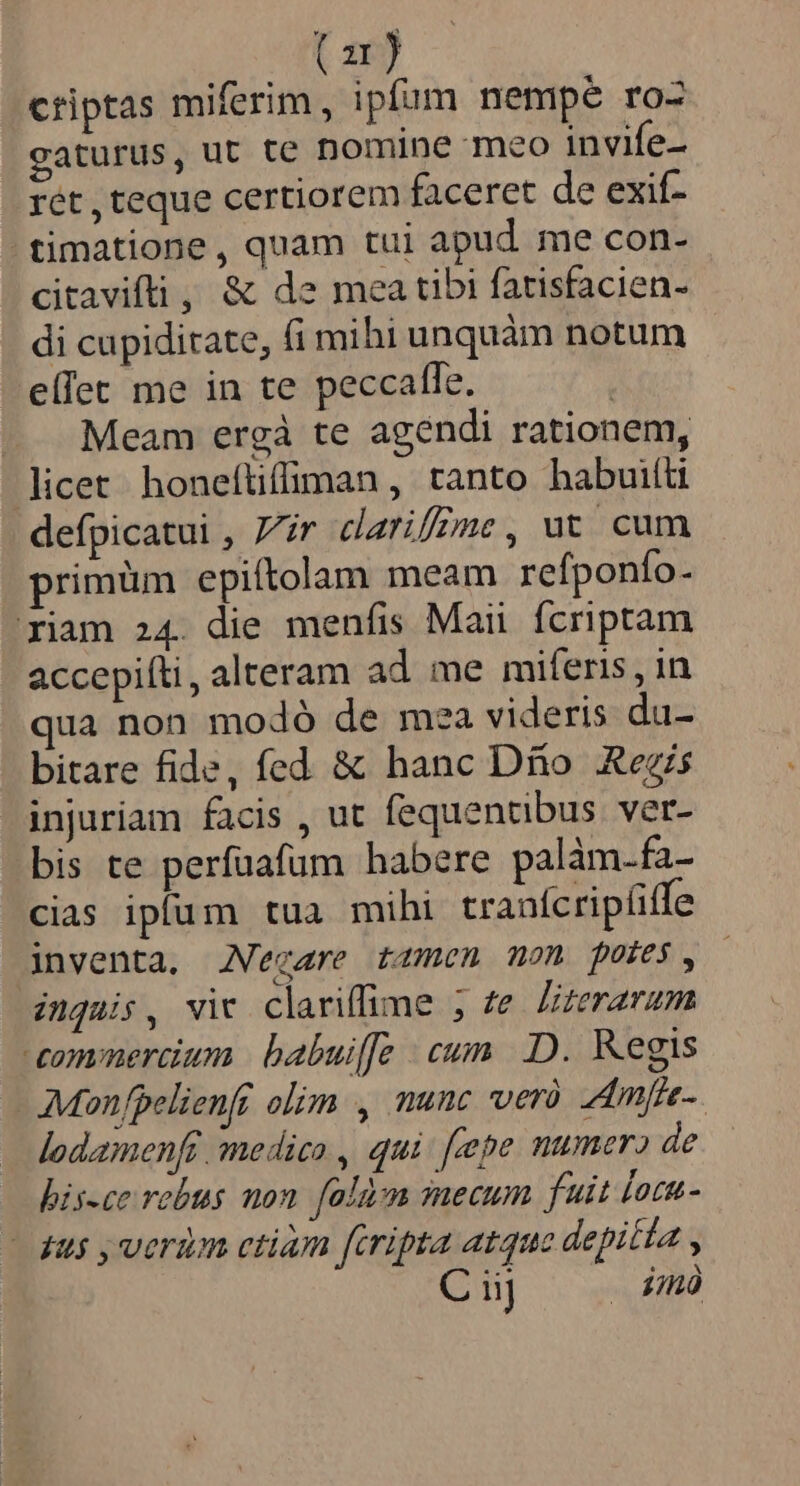 (ar) criptas miferim, ipfum nempe roZ gaturus, ut te nomine meo invife- rét , teque certiorem faceret de exif- .timatione, quam tui apud me con- citavifti , &amp; de mea tibi fatisfacien- di cupiditate, fi mihi unquàm notum elTet me in te peccafle. | — Meam ergàá te agendi rationem, licet. honeftiffiman , tanto habuiíli defpicatui , 7/ir darifZme, ut. cum primüm epiítolam meam refponfo- riam 24. die menfis Maii fcriptam accepifti, alteram ad me miferis , in qua non modó de mea videris du- bitare fide, fed &amp; hanc Dio ARezis injuriam facis , ut fequentibus ver- bis te perfuafum habere palàm.fa- cias ipfum tua mihi tranícrip(iffe inventa. Negare tamen mon potes, inquis, vir clariflime ; te literarum commercium | babuiffe cum. .D. Kegis Mon fpelienft olim , nunc ver. Amfre- lodamenfr medico , qui feepe numero de bis-ce rebus mon. falàzm mecum fuit locu- - 4u5 , verim ctiam firipta atque depitta , Ciij . dmó