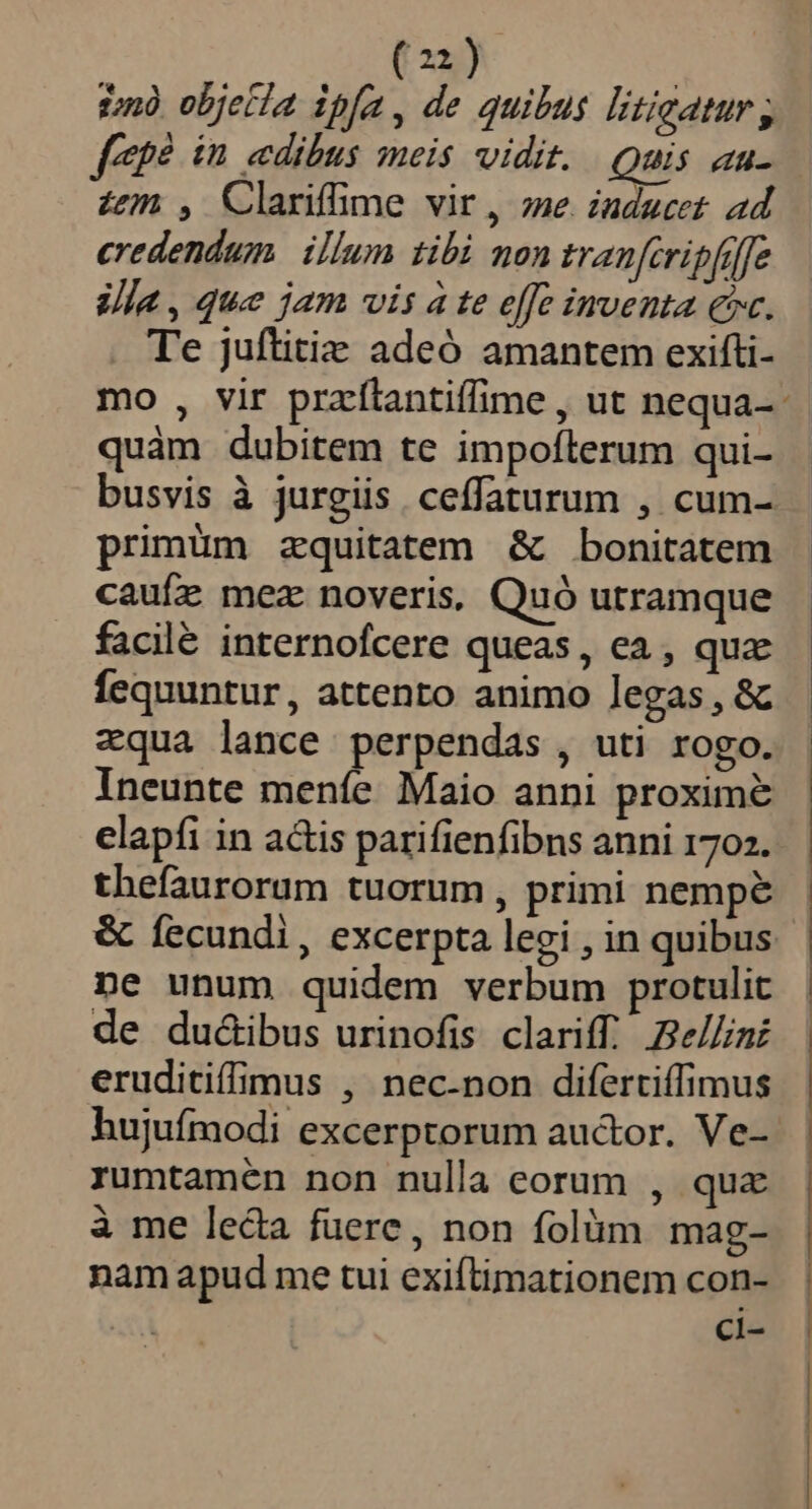 in objetla ipfa, de quibus litigatur; fpe in edibus meis vidit. . Quis au- zen , Clariffime vir, me iuducet ad credendum. illum tibi mon tranfcripfiffe la, que jam vis à te effe inventa ec. Te juftiti adeó amantem exifti- quàm dubitem te impofterum qui- busvis à jurgiis. ceffaturum , cum- primüm zquitatem &amp; bonitatem caufz mez noveris, Quó utramque facilé internofcere queas, ea , qua fequuntur, attento animo legas, &amp; zqua lance perpendas , uti rogo. elapíi in a&amp;is parifienfibns anni 1702. thefaurorum tuorum, primi nempe &amp; fecundi, excerpta legi , in quibus ne unum quidem verbum protulit de du&amp;ibus urinofis clariff.. Be//int eruditiffimus , nec-non difertiffimus hujufmodi excerptorum auctor. Ve- rumtamén non nulla corum , quz à me leda fuere, non folàüm mag- nam apud me tui exiftimationem con- | ci-