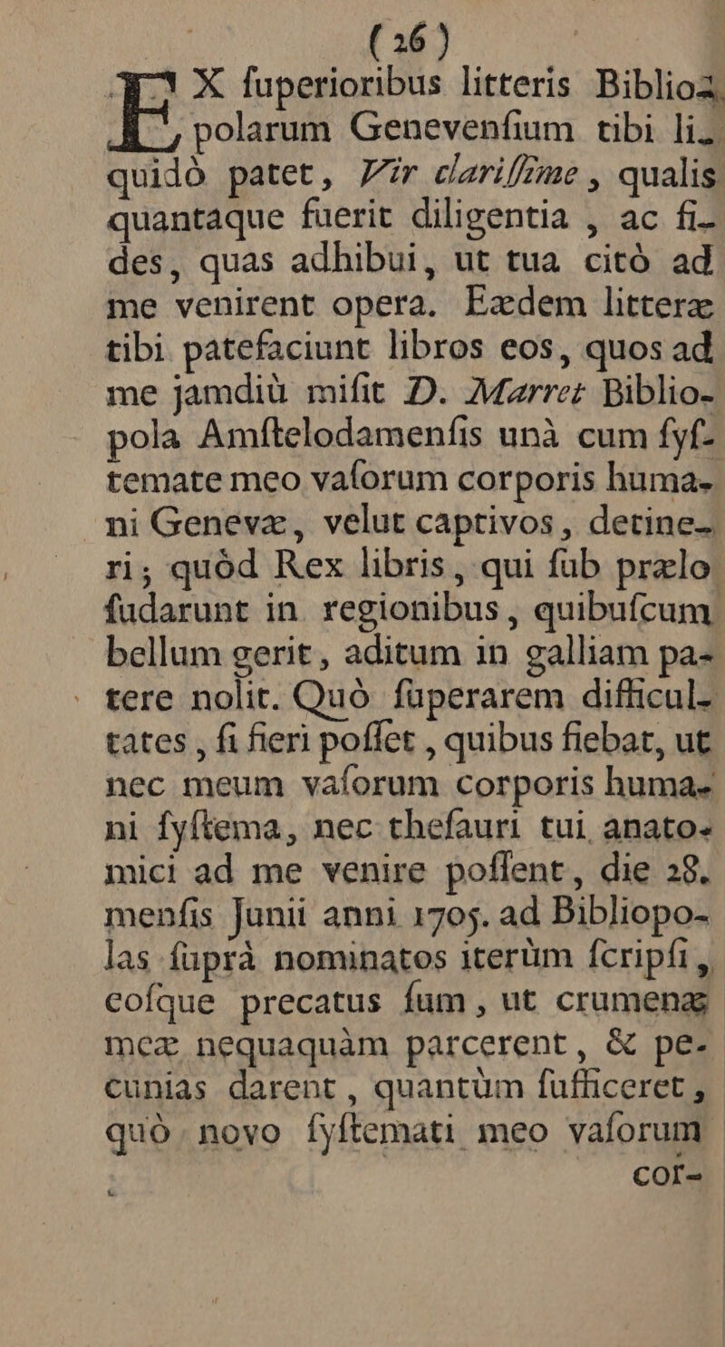 23 X fuperioribus litteris Biblioa, E polarum Genevenfium tibi liz. quidó patet, Zr carifzme , qualis quantaque fuerit diligentia , ac fi- des, quas adhibui, ut tua citó ad me venirent opera. Ezdem littera tibi patefaciunt libros eos, quos ad me jamdiü mifit D. Mzrrez Biblio-. pola Amftelodamenfis unà cum fyf- temate meo vaforum corporis huma. ni Genevz, velut captivos , detine- ri; quód Rex libris, qui füb przlo fudarunt in. regionibus , quibufcum bellum gerit , aditum in galliam pa- tere nolit. Quó füperarem difficul- tates , fi fieri poffet , quibus fiebat, ut nec meum vaíorum corporis huma- ni fyftema, nec thefauri tui anato- mici ad me venire poflent, die 28. menfis Junii anni 1705. ad Bibliopo- las füprà nominatos 1terüm fcripfi ,, cofque precatus fum, ut crumena mez nequaquàm parcerent, &amp; pe. cunias darent , quantum fufficeret , quó.novo fyftemati meo vaforum - COI-