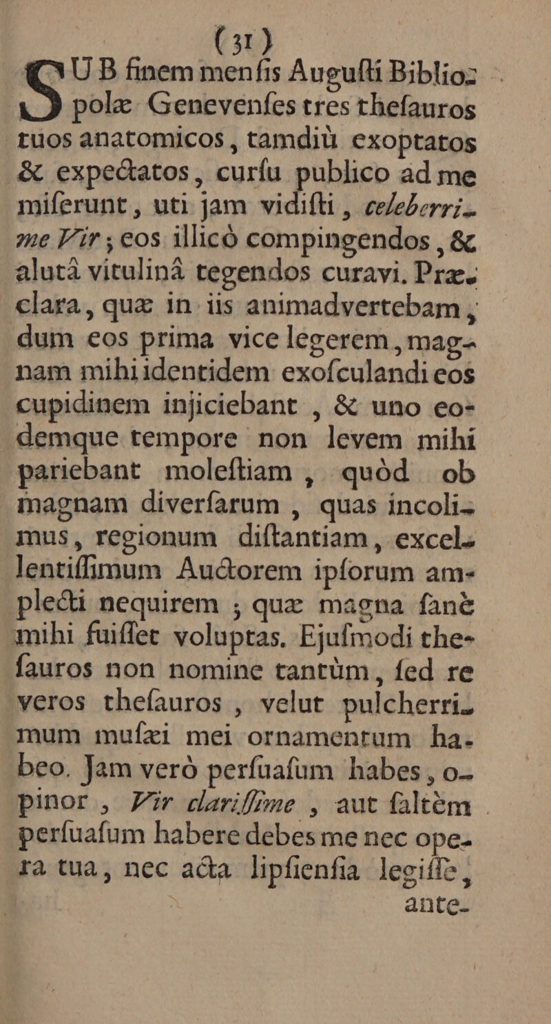 (QU B finem menfis Augufli Biblioz S pole: Genevenfes tres thefauros tuos anatomicos , tamdiu exoptatos &amp; expedatos, curíu publico ad me miferunt, uti jam vidifli, ceederr;.. ?ne F/'ir , eos illicó compingendos , &amp; alutà vituliná tegendos curavi. Prz-- clara, quz in iis animadvertebam , dum eos prima vice legerem , mag- nam mihiidentidem exofculandi eos cupidinem injiciebant , &amp; uno eo- demque tempore non levem mihi pariebant moleftiam , quód ob magnam diverfarum , quas incoli. mus, regionum diftantiam, excel. lentiffimum Au&amp;orem ipforum am- pleci nequirem ; quz magna fané mihi fuiffet voluptas. Ejufmodi the- fauros non nomine tantüm, fed re veros thefauros , velut pulcherri. mum mufei mei ornamentum ha. beo. Jam veró perfaafum habes , o-- pinor , Zr dariffme , aut faltém . perfuafum habere debes me nec ope- ra tua, nec ada lipfienfia legiífs, | ante-