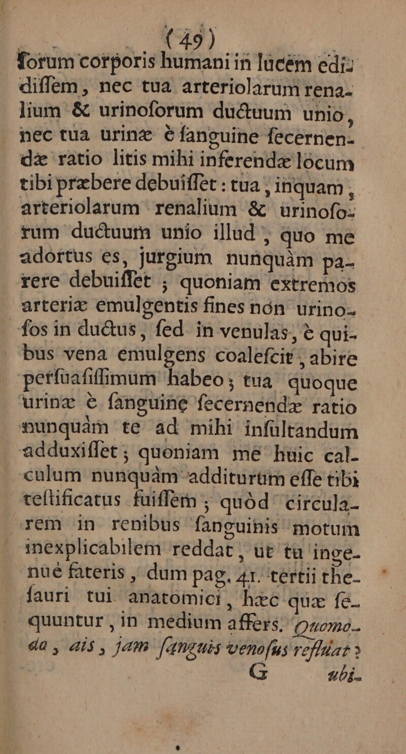 S ow AE OP forum corporis humani in lücém ediz diffem, nec tua arteriolarum rena- lium &amp; urinoforum du&amp;uum unio, nec tua urinz €faneuine fecernen- dz ratio litis mihi inferenda lócum tibi przbere debuiffet : tua ; inquam , arteriolarum renalium &amp; ürinofo: rum ducuurn unio illud , quo me adortus es, jurgium nunquàm pa- rere debuiffet ; quoniam extremos arteria emulgentis fines nón urino- fos in du&amp;us, fed. in venulas, e qui- bus vena emulgens coalefcit , abire petfuafiffimum habeo ; tua quoque urinz € fanguine fecernendz ratio nunquam te ad mihi infültandum adduxiflet; quoniam me huic cal- calum nunquàm additurüm effe tibi ceftificatus fuiffem ; quód circula- rem in renibus fanguinis motum inexplicabilem reddat , ut tu inge. nué fateris , dum pag. 41. tertii the- fauri tui anatomici, hxc qua fe. quuntur, in medium affers; ooo. da, dis , jam [aneuis venofus veffat » ubi.